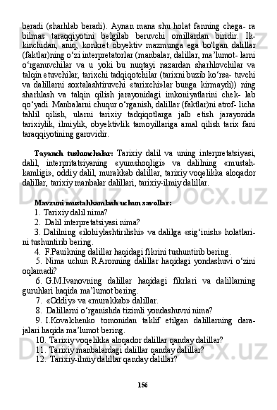 156beradi   (sharhlab   beradi).   Aynan   mana   shu   holat   fanning   chega-   ra
bilmas   taraqqiyotini   belgilab   beruvchi   omillardan   biridir.   Ik-
kinchidan,   aniq,   konkret   obyektiv   mazmunga   ega   bo'lgan   dalillar
(faktlar)ning o‘zi interpretatorlar (manbalar, dalillar, ma’lumot- larni
o‘rganuvchilar   va   u   yoki   bu   nuqtayi   nazardan   sharhlovchilar   va
talqin etuvchilar, tarixchi tadqiqotchilar (tarixni buzib ko‘rsa- tuvchi
va   dalillarni   soxtalashtiruvchi   «tarixchi»lar   bunga   kirmaydi))   ning
sharhlash   va   talqin   qilish   jarayonidagi   imkoniyatlarini   chek-   lab
qo‘yadi. Manbalarni chuqur o‘rganish, dalillar (faktlar)ni atrof- licha
tahlil   qilish,   ularni   tarixiy   tadqiqotlarga   jalb   etish   jarayonida
tarixiylik,   ilmiylik,   obyektivlik   tamoyillariga   amal   qilish   tarix   fani
taraqqiyotining garovidir.
Tayanch   tushunchalar:   Tarixiy   dalil   va   uning   interpretatsiya si,
dalil,   interpritatsiyaning   «yumshoqligi»   va   dalilning   «mustah-
kamligi», oddiy dalil, murakkab dalillar,  tarixiy voqelikka aloqa dor
dalillar, tarixiy manbalar dalillari, tarixiy-ilmiy dalillar.
Mavzuni mustahkamlash uchun savollar:
1. Tarixiy dalil nima?
2. Dalil interpretatsiyasi nima?
3. Dalilning «ilohiylashtirilishi»  va dalilga  «sig‘inish» holatlari-
ni tushuntirib bering.
4. F.Pauikning dalillar haqidagi fikrini tushuntirib bering.
5. Nima   uchun   R.Aronning   dalillar   haqidagi   yondashuvi   o‘zini
oqlamadi?
6. G.M.Ivanovning   dalillar   haqidagi   fikrlari   va   dalillarning
guruhlari haqida ma’lumot bering.
7. «Oddiy» va «murakkab» dalillar.
8. Dalillarni o‘rganishda tizimli yondashuvni nima?
9. I.Kovalchenko   tomonidan   taklif   etilgan   dalillarning   dara-
jalari haqida ma’lumot bering.
10. Tarixiy voqelikka aloqador dalillar qanday dalillar?
11. Tarixiy manbalardagi dalillar qanday dalillar?
12. Tarixiy-ilmiy dalillar qanday dalillar? 