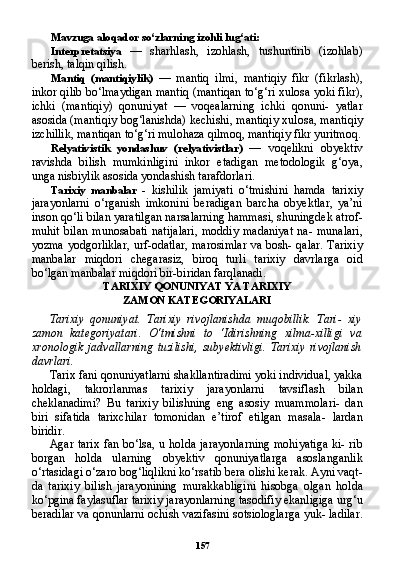 157Mavzuga aloqador so‘zlarning izohli lug‘ati:
Interpretatsiya   —   sharhlash,   izohlash,   tushuntirib   (izohlab)
berish, talqin qilish.
Mantiq   (mantiqiylik)   —   mantiq   ilmi,   mantiqiy   fikr   (fikrlash),
inkor qilib bo‘lmaydigan mantiq (mantiqan to‘g‘ri xulosa yoki fikr),
ichki   (mantiqiy)   qonuniyat   —   voqealarning   ichki   qonuni-   yatlar
asosida (mantiqiy bog‘lanishda) kechishi, mantiqiy xulo sa, mantiqiy
izchillik, mantiqan to‘g‘ri mulohaza qilmoq, manti qiy fikr yuritmoq.
Relyativistik   yondashuv   (relyativistlar)   —   voqelikni   obyektiv
ravishda   bilish   mumkinligini   inkor   etadigan   metodologik   g‘oya,
unga nisbiylik asosida yondashish tarafdorlari.
Tarixiy   manbalar   -   kishilik   jamiyati   o‘tmishini   hamda   tarixiy
jarayonlarni   o‘rganish   imkonini   beradigan   barcha   obyektlar,   ya’ni
inson qo‘li bilan yaratilgan narsalarning hammasi, shuningdek atrof-
muhit   bilan   munosabati   natijalari,   moddiy   madaniyat   na-   munalari,
yozma yodgorliklar, urf-odatlar, marosimlar va bosh- qalar. Tarixiy
manbalar   miqdori   chegarasiz,   biroq   turli   tarixiy   davrlarga   oid
bo‘lgan manbalar miqdori bir-biridan farqlanadi.
TARIXIY QONUNIYAT YA TARIXIY
ZAMON KATEGORIYALARI
Tarixiy   qonuniyat.   Tarixiy   rivojlanishda   muqobillik.   Tari-   xiy
zamon   kategoriyatari.   O‘tmishni   to   ‘Idirishning   xilma-xilligi   va
xronologik   jadvallarning   tuzilishi,   subyektivligi.  Tarixiy   rivojlanish
davrlari.
Tarix fani qonuniyatlarni shakllantiradimi yoki individual, yakka
holdagi,   takrorlanmas   tarixiy   jarayonlarni   tavsiflash   bilan
cheklanadimi?   Bu   tarixiy   bilishning   eng   asosiy   muammolari-   dan
biri   sifatida   tarixchilar   tomonidan   e’tirof   etilgan   masala-   lardan
biridir.
Agar tarix fan bo‘lsa, u holda jarayonlarning mohiyatiga  ki- rib
borgan   holda   ularning   obyektiv   qonuniyatlarga   asoslanganlik
o‘rtasidagi o‘zaro bog‘liqlikni ko‘rsatib bera olishi kerak. Ayni vaqt-
da   tarixiy   bilish   jarayonining   murakkabligini   hisobga   olgan   hol da
ko‘pgina faylasuflar tarixiy jarayonlarning tasodifiy ekanligiga urg‘u
beradilar va qonunlarni ochish vazifasini sotsiologlarga yuk- ladilar. 