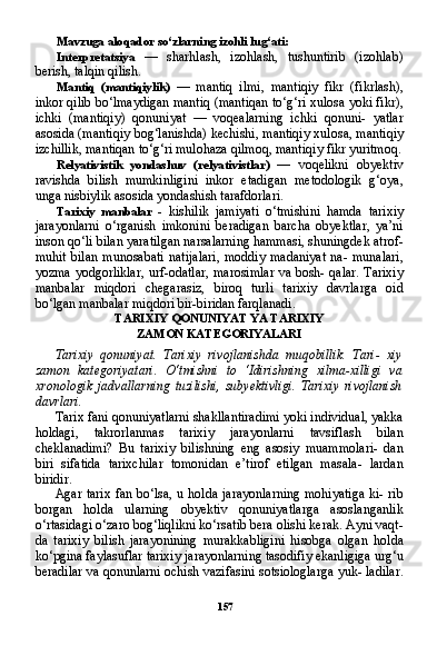 157Mavzuga aloqador so‘zlarning izohli lug‘ati:
Interpretatsiya   —   sharhlash,   izohlash,   tushuntirib   (izohlab)
berish, talqin qilish.
Mantiq   (mantiqiylik)   —   mantiq   ilmi,   mantiqiy   fikr   (fikrlash),
inkor qilib bo‘lmaydigan mantiq (mantiqan to‘g‘ri xulosa yoki fikr),
ichki   (mantiqiy)   qonuniyat   —   voqealarning   ichki   qonuni-   yatlar
asosida (mantiqiy bog‘lanishda) kechishi, mantiqiy xulo sa, mantiqiy
izchillik, mantiqan to‘g‘ri mulohaza qilmoq, manti qiy fikr yuritmoq.
Relyativistik   yondashuv   (relyativistlar)   —   voqelikni   obyektiv
ravishda   bilish   mumkinligini   inkor   etadigan   metodologik   g‘oya,
unga nisbiylik asosida yondashish tarafdorlari.
Tarixiy   manbalar   -   kishilik   jamiyati   o‘tmishini   hamda   tarixiy
jarayonlarni   o‘rganish   imkonini   beradigan   barcha   obyektlar,   ya’ni
inson qo‘li bilan yaratilgan narsalarning hammasi, shuningdek atrof-
muhit   bilan   munosabati   natijalari,   moddiy   madaniyat   na-   munalari,
yozma yodgorliklar, urf-odatlar, marosimlar va bosh- qalar. Tarixiy
manbalar   miqdori   chegarasiz,   biroq   turli   tarixiy   davrlarga   oid
bo‘lgan manbalar miqdori bir-biridan farqlanadi.
TARIXIY QONUNIYAT YA TARIXIY
ZAMON KATEGORIYALARI
Tarixiy   qonuniyat.   Tarixiy   rivojlanishda   muqobillik.   Tari-   xiy
zamon   kategoriyatari.   O‘tmishni   to   ‘Idirishning   xilma-xilligi   va
xronologik   jadvallarning   tuzilishi,   subyektivligi.  Tarixiy   rivojlanish
davrlari.
Tarix fani qonuniyatlarni shakllantiradimi yoki individual, yakka
holdagi,   takrorlanmas   tarixiy   jarayonlarni   tavsiflash   bilan
cheklanadimi?   Bu   tarixiy   bilishning   eng   asosiy   muammolari-   dan
biri   sifatida   tarixchilar   tomonidan   e’tirof   etilgan   masala-   lardan
biridir.
Agar tarix fan bo‘lsa, u holda jarayonlarning mohiyatiga  ki- rib
borgan   holda   ularning   obyektiv   qonuniyatlarga   asoslanganlik
o‘rtasidagi o‘zaro bog‘liqlikni ko‘rsatib bera olishi kerak. Ayni vaqt-
da   tarixiy   bilish   jarayonining   murakkabligini   hisobga   olgan   hol da
ko‘pgina faylasuflar tarixiy jarayonlarning tasodifiy ekanligiga urg‘u
beradilar va qonunlarni ochish vazifasini sotsiologlarga yuk- ladilar.