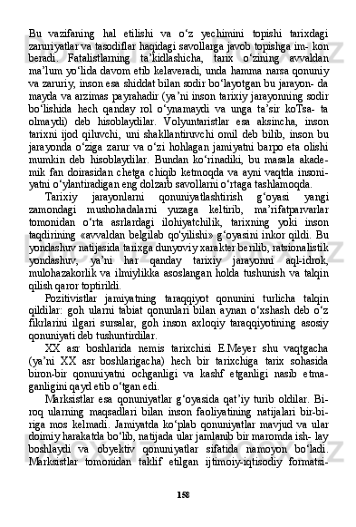 158Bu   vazifaning   hal   etilishi   va   o‘z   yechimini   topishi   tarixdagi
zaruriyatlar va tasodiflar haqidagi savollarga javob topishga im- kon
beradi.   Fatalistlarning   ta’kidlashicha,   tarix   o‘zining   avvaldan
ma’lum  yo‘lida davom etib kelaveradi,  unda hamma  narsa qonuniy
va zaruriy, inson esa shiddat bilan sodir bo‘layotgan bu jarayon- da
mayda va arzimas  payrahadir (ya’ni inson tarixiy jarayonning sodir
bo‘lishida   hech   qanday   rol   o‘ynamaydi   va   unga   ta’sir   koTsa-   ta
olmaydi)   deb   hisoblaydilar.   Volyuntaristlar   esa   aksincha,   inson
tarixni   ijod   qiluvchi,   uni   shakllantiruvchi   omil   deb   bilib,   inson   bu
jarayonda   o‘ziga   zarur   va   o‘zi   hohlagan   jamiyatni   barpo   eta   olishi
mumkin   deb   hisoblaydilar.   Bundan   ko‘rinadiki,   bu   masala   akade-
mik   fan   doirasidan   chetga   chiqib   ketmoqda   va   ayni   vaqtda   insoni-
yatni o‘ylantiradigan eng dolzarb savollarni o‘rtaga tashlamoqda.
Tarixiy   jarayonlarni   qonuniyatlashtirish   g‘oyasi   yangi
zamondagi   mushohadalarni   yuzaga   keltirib,   ma’rifatparvarlar
tomonidan   o‘rta   asrlardagi   ilohiyatchilik,   tarixning   yoki   inson
taqdirining   «avvaldan   belgilab   qo'yilishi»   g‘oyasini   inkor   qildi.   Bu
yondashuv natijasida tarixga dunyoviy xarakter berilib, ratsionalistik
yondashuv,   ya’ni   har   qanday   tarixiy   jarayonni   aql-idrok,
mulohazakorlik   va   ilmiylikka   asoslangan   holda   tushunish   va   talqin
qilish qaror toptirildi.
Pozitivistlar   jamiyatning   taraqqiyot   qonunini   turlicha   talqin
qildilar:   goh   ularni   tabiat   qonunlari   bilan   aynan   o‘xshash   deb   o‘z
fikrlarini   ilgari   sursalar,   goh   inson   axloqiy   taraqqiyotining   asosiy
qonuniyati deb tushuntirdilar.
XX   asr   boshlarida   nemis   tarixchisi   E.Meyer   shu   vaqtgacha
(ya’ni   XX   asr   boshlarigacha)   hech   bir   tarixchiga   tarix   sohasida
biron-bir   qonuniyatni   ochganligi   va   kashf   etganligi   nasib   etma-
ganligini qayd etib o‘tgan edi.
Marksistlar   esa   qonuniyatlar   g‘oyasida   qat’iy   turib   oldilar.   Bi-
roq   ularning   maqsadlari   bilan   inson   faoliyatining   natijalari   bir-bi-
riga   mos   kelmadi.   Jamiyatda   ko‘plab   qonuniyatlar   mavjud   va   ular
doimiy harakatda bo‘lib, natijada ular jamlanib bir maromda ish- lay
boshlaydi   va   obyektiv   qonuniyatlar   sifatida   namoyon   bo‘ladi.
Marksistlar   tomonidan   taklif   etilgan   ijtimoiy-iqtisodiy   formatsi- 