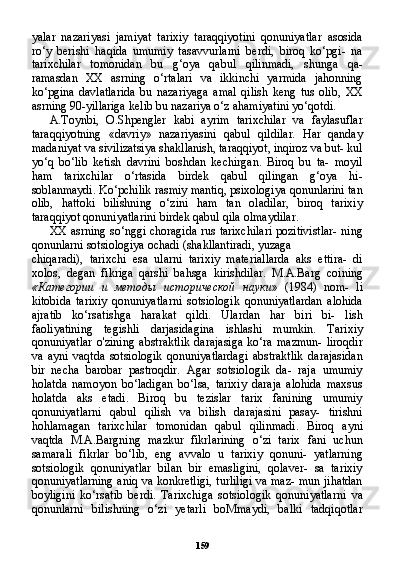 159yalar   nazariyasi   jamiyat   tarixiy   taraqqiyotini   qonuniyatlar   asosida
ro‘y   berishi   haqida   umumiy   tasavvurlarni   berdi,   biroq   ko‘pgi-   na
tarixchilar   tomonidan   bu   g‘oya   qabul   qilinmadi,   shunga   qa-
ramasdan   XX   asrning   o‘rtalari   va   ikkinchi   yarmida   jahonning
ko‘pgina   davlatlarida   bu   nazariyaga   amal   qilish   keng   tus   olib,   XX
asrning 90-yillariga kelib bu nazariya o‘z ahamiyatini yo‘qotdi.
A.Toynbi,   O.Shpengler   kabi   ayrim   tarixchilar   va   faylasuflar
taraqqiyotning   «davriy»   nazariyasini   qabul   qildilar.   Har   qanday
madaniyat va sivilizatsiya shakllanish, taraqqiyot, inqiroz va but- kul
yo‘q   bo‘lib   ketish   davrini   boshdan   kechirgan.   Biroq   bu   ta-   moyil
ham   tarixchilar   o‘rtasida   birdek   qabul   qilingan   g‘oya   hi-
soblanmaydi. Ko‘pchilik rasmiy mantiq, psixologiya qonunlarini tan
olib,   hattoki   bilishning   o‘zini   ham   tan   oladilar,   biroq   tarixiy
taraqqiyot qonuniyatlarini birdek qabul qila olmaydilar.
XX asrning so‘nggi choragida rus tarixchilari pozitivistlar- ning
qonunlarni sotsiologiya ochadi (shakllantiradi, yuzaga
chiqaradi),   tarixchi   esa   ularni   tarixiy   materiallarda   aks   ettira-   di
xolos,   degan   fikriga   qarshi   bahsga   kirishdilar.   M.A.Barg   coi ning
« Категории   и   методы   исторической   науки »   (1984)   nom-   li
kitobida   tarixiy   qonuniyatlarni   sotsiologik   qonuniyatlardan   alohida
ajratib   ko‘rsatishga   harakat   qildi.   Ulardan   har   biri   bi-   lish
faoliyatining   tegishli   darjasidagina   ishlashi   mumkin.   Tari xiy
qonuniyatlar   o'zining   abstraktlik   darajasiga   ko‘ra   mazmun-   liroqdir
va   ayni   vaqtda   sotsiologik   qonuniyatlardagi   abstraktlik   darajasidan
bir   necha   barobar   pastroqdir.   Agar   sotsiologik   da-   raja   umumiy
holatda   namoyon   bo‘ladigan   bo‘lsa,   tarixiy   daraja   alohida   maxsus
holatda   aks   etadi.   Biroq   bu   tezislar   tarix   fanining   umumiy
qonuniyatlarni   qabul   qilish   va   bilish   darajasini   pasay-   tirishni
hohlamagan   tarixchilar   tomonidan   qabul   qilinmadi.   Bi roq   ayni
vaqtda   M.A.Bargning   mazkur   fikrlarining   o‘zi   tarix   fani   uchun
samarali   fikrlar   bo‘lib,   eng   avvalo   u   tarixiy   qonuni-   yatlarning
sotsiologik   qonuniyatlar   bilan   bir   emasligini,   qolaver-   sa   tarixiy
qonuniyatlarning aniq va konkretligi, turliligi va maz- mun jihatdan
boyligini   ko‘rsatib   berdi.   Tarixchiga   sotsiologik   qonuniyatlarni   va
qonunlarni   bilishning   o‘zi   yetarli   boMmaydi,   balki   tadqiqotlar 