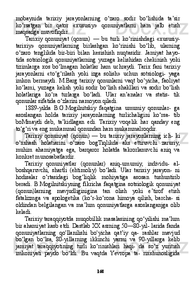 160mobaynida   tarixiy   jarayonlarning   o‘zaro   sodir   bo‘lishida   ta’sir
ko‘rsatgan   bir   qator   «xususiy»   qonuniyatlarni   ham   jalb   etish
maqsadga muvofiqdir.
Tarixiy   qonuniyat   (qonun)   —   bu   turli   ko‘rinishdagi   «xususiy-
tarixiy»   qonuniyatlarning   birlashgan   ko‘rinishi   bo‘lib,   ularning
o‘zaro   tenglikda   bir-biri   bilan   kesishish   nuqtasidir.   Jamiyat   hayo-
tida   sotsiologik   qonuniyatlarning   yuzaga   kelishidan   chekinish   yoki
tizimlarga   xos   bo‘lmagan   holatlar   ham   uchraydi.   Tarix   fani   tarixiy
jarayonlarni   «to‘g‘rilash   yoki   izga   solish»   uchun   sotsiologi-   yaga
imkon  bermaydi.   M.Barg  tarixiy   qonunlarni  vaqt  bo‘yicha,   faoliyat
ko‘lami,   yuzaga   kelish   yoki   sodir   bo‘lish   shakllari   va   sodir   bo‘lish
holatlariga   ko‘ra   turlarga   bo‘ladi.   Ular   an’analar   va   statis-   tik
qonunlar sifatida o‘zlarini namoyon qiladi.
1889-yilda   B.G.Mogilnitskiy   faqatgina   umumiy   qonunlar-   ga
asoslangan   holda   tarixiy   jarayonlarning   turlichaligini   ko‘rsa-   tib
boMmaydi   deb,   ta’kidlagan   edi.   Tarixiy   voqelik   har   qanday   eng
to‘g‘ri va eng mukammal qonundan ham mukammalroqdir.
Tarixiy   qonuniyat   (qonun)   —   bu   tarixiy   jarayonlarning   ich-   ki
o‘xshash   holatiarini   o‘zaro   bogTiqlikda   aks   ettiruvchi   zaruriy,
muhim   ahamiyatga   ega,   barqaror   holatda   takrorlanuvchi   aniq   va
konkret munosabatlardir.
Tarixiy   qonuniyatlar   (qonunlar)   aniq-umumiy,   individu-   al-
boshqaruvchi,   shartli   (ehtimoliy)   bo‘ladi.   Ular   tarixiy   jarayon-   ni
hodisalar   o‘rtasidagi   bog‘liqlik   mohiyatiga   asosan   tushuntirib
beradi.   B.Mogilnitskiyning   fikricha  faqatgina   sotsiologik  qonuni yat
(qonun)larning   mavjudliginigina   tan   olish   yoki   e’tirof   etish
fatalizmga   va   apologetika   (ko‘r-ko‘rona   himoya   qilish,   barcha-   si
oldindan   belgilangan   va   ma’lum   qonuniyatlarga   asoslanganjga   olib
keladi.
Tarixiy taraqqiyotda muqobillik masalasining qo‘yilishi ma’lum
bir ahamiyat kasb etdi. Dastlab XX asrning 50—80-yil- larida fanda
qonuniyatlarning   qo'llanilishi   bo'yicha   qat’iy   qa-   rashlar   mavjud
bo‘lgan   bo‘lsa,   80-yillarning   ikkinchi   yarmi   va   90-yillarga   kelib
jamiyat   taraqqiyotining   turli   ko‘rinishlari   haqi-   da   so‘z   yuritish
imkoniyati   paydo   bo‘ldi.   Bu   vaqtda   Yevropa   ta-   rixshunosligida 