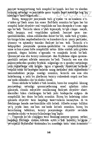 161jamiyat   taraqqiyotining   turli   muqobil   ko‘rinish-   lari   bor   va   ulardan
birining ustunligi  va jamiyatda qaror topishi faqat tasodifga bog‘liq
ekanligi e’tirof etilgan edi.
Biroq,   taraqqiyot   jarayonida   turli   g‘oyalar   va   an’analarni   o‘z-
o‘zidan   qo‘llash   mum   kin   emas.   BoMishi   mumkin   bo‘lgan   har   bir
muqobil holat obyektiv real voqelikda ma’lum darajada o‘z aso- siga
ega  bo‘ladi.  Tarixchi   ularni   o‘ylab  topmaydi,  to‘qib  chiqar-   maydi,
balki   haqiqiy,   real   voqelikdan   qidiradi.   Jamiyat   qara-   ma-
qarshiliklardan, xilma-xilliklardan iborat bo‘lib, unda turli g‘oyalar,
bir-biriga bilan raqobatlashuvchi va kurashuvchi si- yosiy partiyalar,
ijtimoiy   va   iqtisodiy   tizimlar   faoliyat   ko‘rsa-   tadi.   Tarixchi   o‘z
tadqiqotlari   jarayonida   qarama-qarshiliklar   va   muqobilliklardan
nima uchun aynan bitta muqobillik ustun- likka erishdi yoki g'alaba
qozondi,   degan   holatni   o‘rganishi   va   aniqlashi   kerak   bo‘ladi.
Qonuniyat  ana shu tarixiy imkoniyat-  dan foydalana olgan qarama-
qarshilik   natijasi   sifatida   namoyon   bo‘ladi.   Tarixchi   esa   ana   shu
imkoniyatlardan  qanday  foydala-  nilganligi  va  u qanday natijalarga
yoki   oqibatlarga   olib   kelgan-   ligini   o‘rganadi.   Aksariyat   hollarda
voqelik   sodir   bo‘layotgan   holatda   uning   natijalari   yoki   oqibatlarini
zamondoshlari   payqa-   masligi   mumkin,   tarixchi   esa   ana   shu
holatlarning   u   yoki   bu   jihatlarini   tarixiy   xulosalash   orqali   ma’lum
ma’noda oldindan «ko‘ra olishi» kerak.
Shuni alohida ta’kidlab o‘tish kerakki, biror-bir muqobil- likning
jamiyatdagi   ustunligi   qonuniyatlarning   amal   qilishini   inkor
qilmaydi,   chunki   subyektiv   omillarning   faoliyati   obyektiv   shart-
sharoitlar   bilan   cheklangan   bo‘ladi   yoki   boshqacha   aytgan-   da
muqobillik   har   doim   bo‘lishi   mumkin.   Biroq   bu   holatning   inkor
qilinishi   obyektiv   tarix   haqidagi   tasavvurlarni   kamaytira-   di   va
fatalizmga   hamda   mavhumlikka   olib   keladi.   Albatta   muqo-   billikni
yo‘q   joyda   ham   ma’lum   ma’noda   ko'rish   mumkin,   biroq   bu
tarixchining   tafakkuri,   tarixiy   jarayonlarga   obyektiv   ravishda
yondasha olishi va tarixiy bilimlariga bog‘liqdir.
Yuqorida ko‘rib chiqilgan  tarix fanining maxsus qonuni- yatlari
haqidagi   fikrlarga   xulosa   sifatida   aytib   o‘tish   kerakki,   ko'pgina
yevropalik  faylasuflar  tomonidan  bu masalaga  umu- man  muammo 