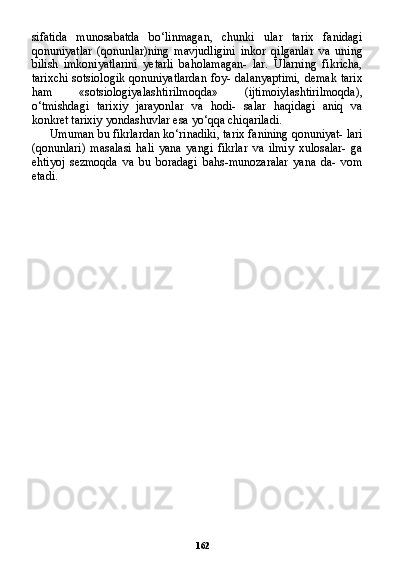162sifatida   munosabatda   bo‘linmagan,   chunki   ular   tarix   fanidagi
qonuniyatlar   (qonunlar)ning   mavjudligini   inkor   qilganlar   va   uning
bilish   imkoniyatlarini   yetarli   baholamagan-   lar.   Ularning   fikricha,
tarixchi sotsiologik qonuniyatlardan  foy- dalanyaptimi, demak tarix
ham   «sotsiologiyalashtirilmoqda»   (ijtimoiylashtirilmoqda),
o‘tmishdagi   tarixiy   jarayonlar   va   hodi-   salar   haqidagi   aniq   va
konkret tarixiy yondashuvlar esa yo‘qqa chiqariladi.
Umuman bu fikrlardan ko‘rinadiki, tarix fanining qonuniyat- lari
(qonunlari)   masalasi   hali   yana   yangi   fikrlar   va   ilmiy   xulosalar-   ga
ehtiyoj   sezmoqda   va   bu   boradagi   bahs-munozaralar   yana   da-   vom
etadi. 