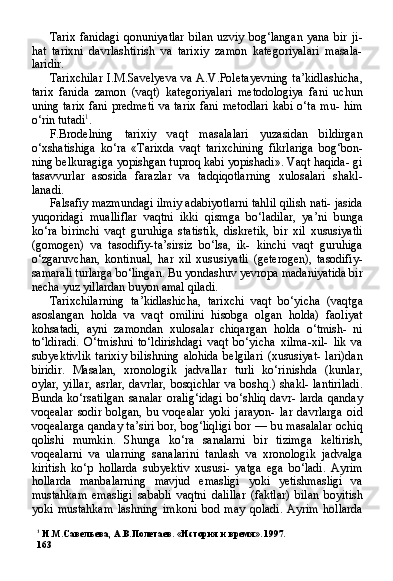 1
  И.М.Савельева,  A . B . Полетаев. «История и время». 1997.
163 Tarix   fanidagi   qonuniyatlar   bilan   uzviy   bog‘langan   yana   bir   ji-
hat   tarixni   davrlashtirish   va   tarixiy   zamon   kategoriyalari   masala-
laridir.
Tarixchilar  I.M.Savelyeva  va A.V.Poletayevning  ta’kidlashicha,
tarix   fanida   zamon   (vaqt)   kategoriyalari   metodologiya   fani   uchun
uning tarix  fani predmeti  va tarix  fani metodlari  kabi o‘ta mu- him
o‘rin tutadi 1
.
F.Brodelning   tarixiy   vaqt   masalalari   yuzasidan   bildirgan
o‘xshatishiga   ko‘ra   «Tarixda   vaqt   tarixchining   fikrlariga   bog‘bon-
ning belkuragiga yopishgan tuproq kabi yopishadi». Vaqt haqida- gi
tasavvurlar   asosida   farazlar   va   tadqiqotlarning   xulosalari   shakl-
lanadi.
Falsafiy mazmundagi ilmiy adabiyotlarni tahlil qilish nati- jasida
yuqoridagi   mualliflar   vaqtni   ikki   qismga   bo‘ladilar,   ya’ni   bunga
ko‘ra   birinchi   vaqt   guruhiga   statistik,   diskretik,   bir   xil   xususiyatli
(gomogen)   va   tasodifiy-ta’sirsiz   bo‘lsa,   ik-   kinchi   vaqt   guruhiga
o‘zgaruvchan,   kontinual,   har   xil   xusu siyatli   (geterogen),   tasodifiy-
samarali turlarga bo‘lingan. Bu yondashuv yevropa madaniyatida bir
necha yuz yillardan buyon amal qiladi.
Tarixchilarning   ta’kidlashicha,   tarixchi   vaqt   bo‘yicha   (vaqtga
asoslangan   holda   va   vaqt   omilini   hisobga   olgan   holda)   faoliyat
kohsatadi,   ayni   zamondan   xulosalar   chiqargan   holda   o‘tmish-   ni
to‘ldiradi.   O‘tmishni   to‘ldirishdagi   vaqt   bo‘yicha   xilma-xil-   lik   va
subyektivlik   tarixiy   bilishning   alohida   belgilari   (xususiyat-   lari)dan
biridir.   Masalan,   xronologik   jadvallar   turli   ko‘rinishda   (kunlar,
oylar, yillar,  asrlar, davrlar, bosqichlar va boshq.) shakl- lantiriladi.
Bunda ko‘rsatilgan  sanalar  oralig‘idagi  bo‘shliq  davr- larda  qanday
voqealar   sodir   bolgan,   bu   voqealar   yoki   jarayon-   lar   davrlarga   oid
voqealarga qanday ta’siri bor, bog‘liqligi bor — bu masalalar ochiq
qolishi   mumkin.   Shunga   ko‘ra   sanalarni   bir   tizimga   keltirish,
voqealarni   va   ularning   sanalarini   tanlash   va   xronologik   jadvalga
kiritish   ko‘p   hollarda   subyektiv   xususi-   yatga   ega   bo‘ladi.   Ayrim
hollarda   manbalarning   mavjud   emasligi   yoki   yetishmasligi   va
mustahkam   emasligi   sababli   vaqtni   dalillar   (faktlar)   bilan   boyitish
yoki   mustahkam   lashning   imkoni   bod   may   qoladi.   Ayrim   hollarda 