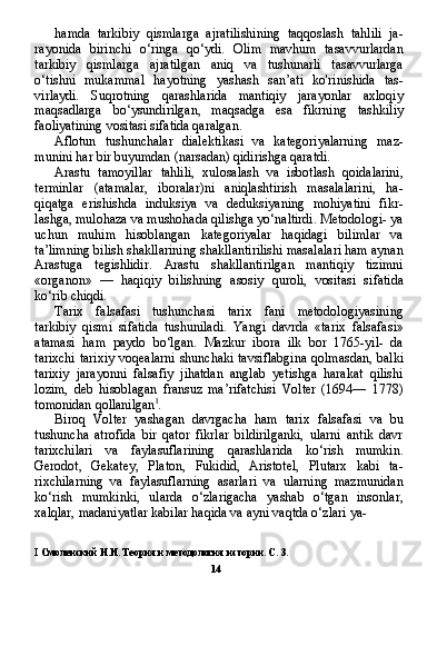 hamda   tarkibiy   qismlarga   ajratilishining   taqqoslash   tahlili   ja-
rayonida   birinchi   o‘ringa   qo‘ydi.   Olim   mavhum   tasavvurlardan
tarkibiy   qismlarga   ajratilgan   aniq   va   tushunarli   tasavvurlarga
o‘tishni   mukammal   hayotning   yashash   san’ati   ko'rinishida   tas-
virlaydi.   Suqrotning   qarashlarida   mantiqiy   jarayonlar   axloqiy
maqsadlarga   bo‘ysundirilgan,   maqsadga   esa   fikrning   tashkiliy
faoliyatining vositasi sifatida qaralgan.
Aflotun   tushunchalar   dialektikasi   va   kategoriyalarning   maz-
munini har bir buyumdan (narsadan) qidirishga qaratdi.
Arastu   tamoyillar   tahlili,   xulosalash   va   isbotlash   qoidalarini,
terminlar   (atamalar,   iboralar)ni   aniqlashtirish   masalalarini,   ha-
qiqatga   erishishda   induksiya   va   deduksiyaning   mohiyatini   fikr-
lashga, mulohaza va mushohada qilishga yo‘naltirdi. Metodologi- ya
uchun   muhim   hisoblangan   kategoriyalar   haqidagi   bilimlar   va
ta’limning bilish shakllarining shakllantirilishi masalalari ham aynan
Arastuga   tegishlidir.   Arastu   shakllantirilgan   mantiqiy   tizimni
«organon»   —   haqiqiy   bilishning   asosiy   quroli,   vositasi   si fatida
ko‘rib chiqdi.
Tarix   falsafasi   tushunchasi   tarix   fani   metodologiyasining
tarkibiy   qismi   sifatida   tushuniladi.   Yangi   davrda   «tarix   falsafa si»
atamasi   ham   paydo   bo‘lgan.   Mazkur   ibora   ilk   bor   1765-yil-   da
tarixchi tarixiy voqealarni shunchaki tavsiflabgina qolmasdan, balki
tarixiy   jarayonni   falsafiy   jihatdan   anglab   yetishga   harakat   qilishi
lozim,   deb   hisoblagan   fransuz   ma’rifatchisi   Volter   (1694—   1778)
tomonidan qollanilgan I
.
Biroq   Volter   yashagan   davrgacha   ham   tarix   falsafasi   va   bu
tushuncha   atrofida   bir   qator   fikrlar   bildirilganki,   ularni   antik   davr
tarixchilari   va   faylasuflarining   qarashlarida   ko‘rish   mumkin.
Gerodot,   Gekatey,   Platon,   Fukidid,   Aristotel,   Plutarx   kabi   ta-
rixchilarning   va   faylasuflarning   asarlari   va   ularning   mazmunidan
ko‘rish   mumkinki,   ularda   o‘zlarigacha   yashab   o‘tgan   insonlar,
xalqlar, madaniyatlar kabilar haqida va ayni vaqtda o‘zlari ya- 
I   Смоленский Н.И. Теория и методология истории. С . 3.
14 