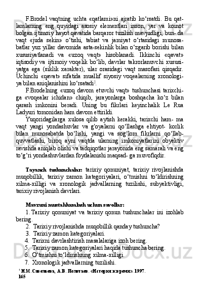 1
  И.М.Савельева,  A . B .  Полетаев. «История и время». 1997.
165 F.Brodel   vaqtning   uchta   «qatlami»ni   ajratib   ko‘rsatdi.   Bu   qat-
lamlarning   eng   quyidagi   asosiy   elementlari   inson,   yer   va   koinot
bolgan ijtimoiy hayot qavatida barqaror tuzilish mavjudligi, bun- da
vaqt   «juda   sekin»   o‘tishi,   tabiat   va   jamiyat   o‘rtasidagi   munosa-
batlar yuz yillar davomida  asta-sekinlik bilan o‘zgarib borishi bi lan
xususiyatlanadi   va   «uzoq   vaqt»   hisoblanadi.   Ikkinchi   «qavat»
iqtisodiy   va   ijtimoiy   voqelik   bo‘lib,   davrlar   takrorlanuvchi   xususi-
yatga   ega   (siklik   xarakter),   ular   orasidagi   vaqt   masofasi   qisqadir.
Uchinchi   «qavat»   sifatida   muallif   siyosiy   voqealarning   xronologi-
ya bilan aniqlanishini ko‘rsatadi ]
.
F.Brodelning   «uzoq   davom   etuvchi   vaqt»   tushunchasi   tarixchi-
ga   «voqealar   ichidan»   chiqib,   jarayonlarga   boshqacha   ko‘z   bilan
qarash   imkonini   beradi.   Uning   bu   fikrlari   keyinchalik   Le   Rua
Ladyuri tomonidan ham davom ettirildi.
Yuqoridagilarga   xulosa   qilib   aytish   kerakki,   tarixchi   ham-   ma
vaqt   yangi   yondashuvlar   va   g'oyalarni   qo‘llashga   ehtiyot-   korlik
bilan   munosabatda   bo‘Iishi,   yangi   va   sog‘lom   fikrlarni   qo‘llab-
quvvatlashi,   biroq   ayni   vaqtda   ularning   imkoniyatlarini   obyektiv
ravishda aniqlab olishi va tadqiqotlar jarayonida eng samarali va eng
to‘g‘ri yondashuvlardan foydalanishi maqsad- ga muvofiqdir.
Tayanch   tushunchalar:   tarixiy   qonuniyat,   tarixiy   rivojlanishda
muqobillik,   tarixiy   zamon   kategoriyalari,   o‘tmishni   to‘ldirishning
xilma-xilligi   va   xronologik   jadvallarning   tuzilishi,   subyektivligi,
tarixiy rivojlanish davrlari.
Mavzuni mustahkamlash uchun savollar:
1. Tarixiy   qonuniyat   va   tarixiy   qonun   tushunchalar   ini   izohlab
bering.
2. Tarixiy rivojlanishda muqobillik qanday tushuncha?
3. Tarixiy zamon kategoriyalari.
4. Tarixni davrlashtirish masalalariga izoh bering.
5. Tarixiy zamon kategoriyalari haqida tushuncha bering.
6. O‘tmishni to‘ldirishning xilma-xilligi.
7. Xronologik jadvallarning tuzilishi. 