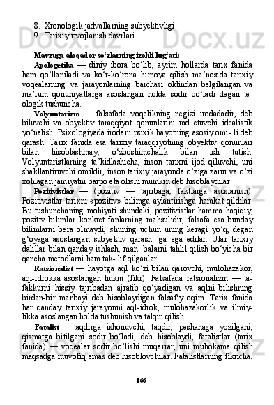 1668. Xronologik jadvallarning subyektivligi.
9. Tarixiy rivojlanish davrlari.
Mavzuga aloqador so‘zlarning izohli lug‘ati:
Apologetika   —   diniy   ibora   bo‘lib,   ayrim   hollarda   tarix   fanida
ham   qo‘llaniladi   va   ko‘r-ko‘rona   himoya   qilish   ma’nosida   tarixiy
voqealarning   va   jarayonlarning   barchasi   oldindan   belgilangan   va
ma’lum   qonuniyatlarga   asoslangan   holda   sodir   bo‘ladi   degan   te-
ologik tushuncha.
Volyuntarizm   —   falsafada   voqelikning   negizi   irodadadir,   deb
biluvchi   va   obyektiv   taraqqiyot   qonunlarini   rad   etuvchi   idealistik
yo‘nalish. Psixologiyada irodani psixik hayotning asosiy omi- li deb
qarash.   Tarix   fanida   esa   tarixiy   taraqqiyotning   obyektiv   qonunlari
bilan   hisoblashmay,   o‘zboshimchalik   bilan   ish   tutish.
Volyuntaristlarning   ta’kidlashicha,   inson   tarixni   ijod   qiluvchi,   uni
shakllantiruvchi omildir, inson tarixiy jarayonda o‘ziga zarur va o‘zi
xohlagan jamiyatni barpo eta olishi mumkin deb hisoblaydilar.
Pozitivistlar   —   (pozitiv   —   tajribaga,   faktlarga   asoslanish).
Pozitivistlar  tarixni  «pozitiv»  bilimga  aylantirishga  harakat  qildilar.
Bu   tushunchaning   mohiyati   shundaki,   pozitivistlar   hamma   haqiqiy,
pozitiv   bilimlar   konkret   fanlarning   mahsulidir,   falsafa   esa   bunday
bilimlarni   bera   olmaydi,   shuning   uchun   uning   keragi   yo‘q,   degan
g‘oyaga   asoslangan   subyektiv   qarash-   ga   ega   edilar.   Ular   tarixiy
dalillar  bilan  qanday ishlash, man-  balarni  tahlil  qilish bo‘yicha  bir
qancha metodlarni ham tak- lif qilganlar.
Ratsionalist   —   hayotga   aql   ko‘zi   bilan   qarovchi,   mulohazakor,
aql-idrokka   asoslangan   hukm   (fikr).   Falsafada   ratsionalizm   —   ta-
fakkurni   hissiy   tajribadan   ajratib   qo‘yadigan   va   aqlni   bilishning
birdan-bir   manbayi   deb   hisoblaydigan   falsafiy   oqim.   Tarix   fanida
har   qanday   tarixiy   jarayonni   aql-idrok,   mulohazakorlik   va   ilmiy-
likka asoslangan holda tushunish va talqin qilish.
Fatalist   -   taqdirga   ishonuvchi,   taqdir,   peshanaga   yozilgani,
qismatga   bitilgani   sodir   bo‘ladi,   deb   hisoblaydi,   fatalistlar   (tarix
fanida)   —   voqealar   sodir   bo‘lishi   muqarrar,   uni   muhokama   qi lish
maqsadga muvofiq emas deb hisoblovchilar. Fatalistlarning fikricha, 