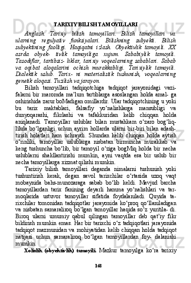 168TARIXIY BILISH TAMOYILLARI
Anglash.   Tarixiy   bilish   tamoyillari.   Bilish   tamoyillari   va
ularning   regulyativ   funksiyalari.   Bilishning   subyekti.   Bilish
subyektining   faolligi.   Haqiqatni   izlash.   Obyektivlik   tamoyili.   XX
asrda   obyek-   tivlik   tamoyiliga   xujum.   Sababiylik   tamoyili.
Tasodiflar,   tartibsiz-   liklar,   tarixiy   voqealarning   sabablari.   Sabab
va   oqibat   aloqalarini   ochish   murakkabligi.   Tarixiylik   tamoyili.
Dialektik   uslub.   Tarix-   ni   materialistik   tushunish,   voqealarning
genetik aloqasi. Tuzilish va jarayon.
Bilish   tamoyillari   tadqiqotchiga   tadqiqot   jarayonidagi   vazi-
falarni   bir   maromda   ma’lum   tartiblarga   asoslangan   holda   amal-   ga
oshirishida zarur boMadigan omillardir. Ular tadqiqotchining u yoki
bu   tarix   maktablari,   falsafiy   yo‘nalishlarga   mansubligi   va
dunyoqarashi,   fikrlashi   va   tafakkuridan   kelib   chiqqan   holda
aniqlanadi.   Tamoyillar   uslublar   bilan   mustahkam   o‘zaro   bog‘liq-
likda   bo‘lganligi   uchun   ayrim   hollarda   ularni   bir-biri   bilan   adash-
tirish   holatlari   ham   uchraydi.   Shundan   kelib   chiqqan   holda   aytish
o‘rinliki,   tamoyillar   uslublarga   nisbatan   birmuncha   murakkab   va
keng   tushuncha   bo‘lib,   bir   tamoyil   o‘ziga   bogMiq   holda   bir   necha
uslublarni   shakllantirishi   mumkin,   ayni   vaqtda   esa   bir   uslub   bir
necha tamoyillarga xizmat qilishi mumkin.
Tarixiy   bilish   tamoyillari   deganda   nimalarni   tushunish   yoki
tushuntirish   kerak,   degan   savol   tarixchilar   o‘rtasida   uzoq   vaqt
mobaynida   bahs-munozaraga   sabab   bo‘lib   keldi.   Mavjud   barcha
tamoyillardan   tarix   fanining   deyarli   hamma   yo‘nalishlari   va   tar-
moqlarida   ustuvor   tamoyillar   sifatida   foydalaniladi.   Quyida   ta -
rixchilar   tomonidan   tadqiqotlar   jarayonida   ko‘proq   qo‘llaniladigan
va  nisbatan  samaraliroq   bo‘lgan  tamoyillar   haqida  so‘z yuritila-  di.
Biroq   ularni   umumiy   qabul   qilingan   tamoyillar   deb   qat’iy   fikr
bildirish  mumkin   emas.  Har bir  tarixchi  o‘z  tadqiqotlari  jara yonida
tadqiqot  mazmunidan   va  mohiyatidan   kelib   chiqqan   hol da  tadqiqot
natijasi   uchun   samaraliroq   bo‘lgan   tamoyillardan   foy-   dalanishi
mumkin.
Xolislik   (obyektivlik)   tamoyili.   Mazkur   tamoyilga   ko‘ra   tarixiy 