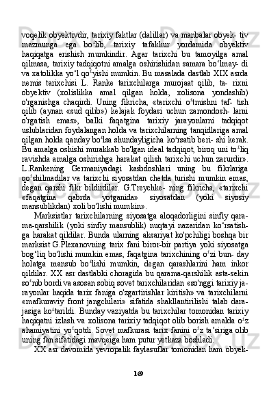 169voqelik obyektivdir, tarixiy faktlar (dalillar) va manbalar obyek- tiv
mazmunga   ega   bo £
lib,   tarixiy   tafakkur   yordamida   obyektiv
haqiqatga   erishish   mumkindir.   Agar   tarixchi   bu   tamoyilga   amal
qilmasa,  tarixiy  tadqiqotni  amalga  oshirishidan  samara   bo‘lmay-  di
va xatolikka yo‘l qo £
yishi mumkin. Bu masalada dastlab XIX asrda
nemis   tarixchisi   L.   Ranke   tarixchilarga   murojaat   qilib,   ta-   rixni
obyektiv   (xolislikka   amal   qilgan   holda,   xolisona   yondashib)
o'rganishga   chaqirdi.   Uning   fikricha,   «tarixchi   o £
tmishni   taf-   tish
qilib   (aynan   «sud   qilib»)   kelajak   foydasi   uchun   zamondosh-   larni
o'rgatish   emas»,   balki   faqatgina   tarixiy   jarayonlarni   tadqiqot
uslublaridan foydalangan holda va tarixchilarning tanqidlariga amal
qilgan holda qanday bo £
lsa shundayligicha ko £
rsatib beri- shi kerak.
Bu amalga oshishi murakkab bo'lgan ideal tadqiqot, biroq uni to £
liq
ravishda   amalga   oshirishga   harakat   qilish   tarix chi   uchun   zarurdir».
L.Rankening   Germaniyadagi   kasbdoshlari   uning   bu   fikrlariga
qo £
shilmadilar   va   tarixchi   siyosatdan   chetda   turishi   mumkin   emas,
degan   qarshi   fikr   bildirdilar.   G.Treychke-   ning   fikricha,   «tarixchi
«faqatgina   qabrda   yotganida»   siyosatdan   (yoki   siyosiy
mansublikdan) xoli bo'lishi mumkin».
Marksistlar   tarixchilarning   siyosatga   aloqadorligini   sinfiy   qara-
ma-qarshilik   (yoki   sinfiy   mansublik)   nuqtayi   nazaridan   ko‘rsatish-
ga harakat  qildilar.  Bunda ularning  aksariyat  ko'pchiligi  boshqa bir
marksist   G.Plexanovning   tarix   fani   biror-bir   partiya   yoki   siyosat ga
bog‘liq bo'lishi  mumkin  emas, faqatgina  tarixchining  o £
zi bun- day
holatga   mansub   bo £
lishi   mumkin,   degan   qarashlarini   ham   inkor
qildilar.   XX   asr dastlabki   choragida  bu  qarama-qarshilik  asta-sekin
so £
nib bordi va asosan sobiq sovet tarixchilaridan «so'nggi tarixiy ja-
rayonlar   haqida   tarix   faniga   o'zgartirishlar   kiritish»   va   tarixchilarni
«mafkuraviy   front   jangchilari»   sifatida   shakllantirilishi   talab   dara-
jasiga ko £
tarildi. Bunday vaziyatda bu tarixchilar tomonidan tarixiy
haqiqatni  izlash va xolisona tarixiy  tadqiqot olib  borish amalda  o £
z
ahamiyatini  yo £
qotdi. Sovet mafkurasi tarix fanini o £
z ta’siriga  olib
uning fan sifatidagi mavqeiga ham putur yetkaza boshladi.
XX   asr davomida yevropalik faylasuflar tomonidan ham obyek- 