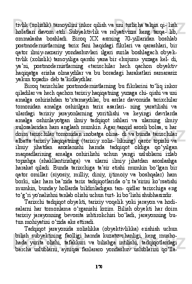 170tivlik (xolislik) tamoyilini inkor qilish va uni turlicha talqin qi- lish
holatlari   davom   etdi.   Subyektivlik   va   relyativizm   keng   tarqa-   lib,
ommalasha   boshladi.   Biroq   XX   asrning   70-yillaridan   boshlab
postmodernistlarning   tarix   fani   haqidagi   fikrlari   va   qarashlari,   bir
qator   ilmiy-nazariy   yondashuvlari   ilgari   surila   boshlagach   obyek-
tivlik  (xolislik) tamoyiliga  qarshi yana bir «hujum»  yuzaga kel- di,
ya’ni,   postmodernistlarning   «tarixchilar   hech   qachon   obyektiv
haqiqatga   erisha   olmaydilar   va   bu   boradagi   harakatlari   samarasiz
yakun topadi» deb ta’kidlaydilar.
Biroq   tarixchilar   postmodernistlarning   bu   fikrlarini   to‘liq   inkor
qiladilar va hech qachon tarixiy haqiqatning yuzaga chi- qishi va uni
amalga   oshirishdan   to‘xtamaydilar,   bu   asrlar   da vomida   tarixchilar
tomonidan   amalga   oshirilgan   tarix   asarlari-   ning   yaratilishi   va
ulardagi   tarixiy   jarayonlarning   yoritilishi   va   keyingi   davrlarda
amalga   oshirilayotgan   ilmiy   tadqiqot   ishlari   va   ularning   ilmiy
xulosalaridan ham anglash mumkin. Agar tanqid asosli bolsa, u har
doim   tarixchilar   tomonidan   inobatga   olina-   di   va   bunda   tarixchilar
albatta   tarixiy   haqiqatning   (tarixiy   xolis-   likning)   qaror   topishi   va
ilmiy   jihatdan   asoslanishi   hamda   tad qiqot   oldiga   qo‘yilgan
maqsadlarining   amalga   oshirilishi   uchun   yangi   uslublarni   izlab
topishga   (shakllantirishga)   va   ularni   ilmiy   jihatdan   asoslashga
harakat   qiladi.   Bunda   tarixchiga   ta’sir   etishi   mumkin   bo‘lgan   bir
qator   omillar   (siyosiy,   milliy,   diniy,   ijtimoiy   va   boshqalar)   ham
borki,   ular   ham   ba’zida   tarix   tadqiqotlarida   o‘z   ta’sirini   ko‘rsatishi
mumkin,   bunday   hollarda   bildiriladigan   tan-   qidlar   tarixchiga   eng
to‘g‘ri yo'nalishni tanlab olishi uchun turt- ki bo‘lishi shubhasizdir.
Tarixchi tadqiqot obyekti, tarixiy voqelik yoki jarayon va hodi-
salarni   har   tomonlama   o‘rganishi   lozim.   Bilish   obyekti   har   doim
tarixiy   jarayonning   bevosita   ishtirokchisi   bo‘ladi,   jarayonning   bu-
tun mohiyatini o‘zida aks ettiradi.
Tadqiqot   jarayonida   xolislikka   (obyektivlikka)   erishish   uchun
bilish   subyektining   faolligi   hamda   kuzatuvchanligi,   keng   rnusho-
hada   yurita   olishi,   tafakkuri   va   bilishga   intilishi,   tadqiqotlardagi
barcha   uslublarni,   ayniqsa   fanlararo   yondashuv   uslublarini   qo‘lla- 