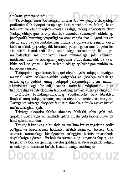 171shi katta yordam beradi.
Tarixchiga   zarur   bo‘ladigan   omillar   bu   —   yuqori   darajadagi
professionallik   (yuqori   darajadagi   kasbiy   mahorat   va   bilim),   keng
tafakkuri   va   chuqur   aql-zakovatga   egaligi,   tadqiq   etilayotgan   davr
(tadqiq   etilayotgan   tarixiy   davrlar)   insonlari   (insoniyat)   oldida-   gi
javobgarlik  hissining  yuqoriligi  va ayni  vaqtda  mas’uliyatni  his  eta
olishi,   ayni   vaqtda   kasbdoshlari   oldida   va   qolaversa,   zamon-   dosh
kishilar oldidagi javobgarlik hissining yuqoriligi va mas’uli yatni his
eta   olishi   hisoblanadi.   Shu   bilan   birga   tarixchining   faol-   ligi,
manbalardagi   ma’lumotlarni   ilmiy   muomalaga   jalb   qilinishi,
modellashtirish   va   boshqalar   jarayonida   o‘zboshimchalik   va   xato-
likka   yo‘l   qo‘ymaslik   ham   tarixchi   oldiga   qo‘yiladigan   muhim   ta-
lablardan sanaladi.
Tadqiqotchi agar tarixiy tadqiqot obyekti yoki tadqiq eti layotgan
material   bilan   yakkama-yakka   qolgandagina   (boshqa   ta’sirlarga
uchramagan   holda)   uning   tadqiqot   jarayonidagi   o‘rni   muhim
ahamiyatga   ega   bo‘ladi,   bunda   tarixchi   tadqiqotchi-   ning
haqqoniyligi va iste’dodidan tadqiqotning natijasi yuza- ga chiqadi.
B.Kroche,   R.Kollingvudlarning   ta’kidlashicha,   tarix   tabiatdan
farqli o‘laroq tadqiqotchining ongida obyektiv tarzda aks etmay- di.
Tarixga va tabiatga aloqador faktlar tushuncha sifatida aynan bir xil
ma’noni anglatmaydi.
Tabiatga   aloqador   faktlar   shunday   faktlarki,   olim   yoki   tad -
qiqotchi  ularni  ayni  ko‘rinishida qabul  qilishi  yoki laboratoriya-  da
hosil qilishi mumkin.
Tarixiy   faktlar   esa   o‘tmishda   va   ma’lum   bir   vaziyatlarda   sodir
bo‘lgan   va   takrorlanmas   hodisalar   sifatida   namoyon   bo'ladi.   Ular
bevosita   muomalaga   kiritilgandan   so‘nggina   tarixiy   mushohada
obyektlariga aylanadi. Bu holatda tarixchining ixtiyorida faqatgi- na
hujjatlar va boshqa qadimgi davrlar qoldigh sifatida saqlanib kelgan
narsalar yoki hodisalar bo‘lib, tarixchi ularga asoslangan 