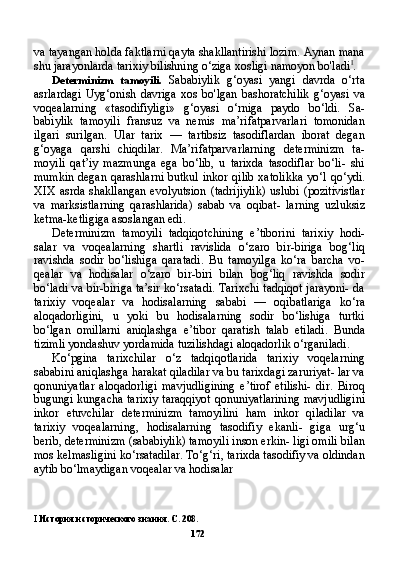 va tayangan holda faktlarni qayta shakllantirishi lozim. Aynan mana
shu jarayonlarda tarixiy bilishning o‘ziga xosligi namoyon bo'ladi I
.
Determinizm   tamoyili.   Sababiylik   g‘oyasi   yangi   davrda   o‘rta
asrlardagi   Uyg‘onish   davriga   xos   bo'lgan   bashoratchilik   g‘oyasi   va
voqealarning   «tasodifiyligi»   g‘oyasi   o‘rniga   paydo   bo‘ldi.   Sa -
babiylik   tamoyili   fransuz   va   nemis   ma’rifatparvarlari   tomonidan
ilgari   surilgan.   Ular   tarix   —   tartibsiz   tasodiflardan   iborat   degan
g‘oyaga   qarshi   chiqdilar.   Ma’rifatparvarlarning   determinizm   ta -
moyili   qat’iy   mazmunga   ega   bo‘lib,   u   tarixda   tasodiflar   bo‘li-   shi
mumkin degan qarashlarni  butkul  inkor qilib  xatolikka  yo‘l qo‘ydi.
XIX  asrda shakllangan  evolyutsion  (tadrijiylik)  uslubi  (pozitivistlar
va   marksistlarning   qarashlarida)   sabab   va   oqibat-   larning   uzluksiz
ketma-ketligiga asoslangan edi.
Determinizm   tamoyili   tadqiqotchining   e’tiborini   tarixiy   hodi-
salar   va   voqealarning   shartli   ravislida   o‘zaro   bir-biriga   bog‘liq
ravishda   sodir   bo‘lishiga   qaratadi.   Bu   tamoyilga   ko‘ra   barcha   vo-
qealar   va   hodisalar   o‘zaro   bir-biri   bilan   bog‘liq   ravishda   sodir
bo‘ladi va bir-biriga ta’sir ko‘rsatadi. Tarixchi tadqiqot jarayoni- da
tarixiy   voqealar   va   hodisalarning   sababi   —   oqibatlariga   ko‘ra
aloqadorligini,   u   yoki   bu   hodisalarning   sodir   bo‘lishiga   turtki
bo‘lgan   omillarni   aniqlashga   e’tibor   qaratish   talab   etiladi.   Bunda
tizimli yondashuv yordamida tuzilishdagi aloqadorlik o‘rganiladi.
Ko‘pgina   tarixchilar   o‘z   tadqiqotlarida   tarixiy   voqelarning
sababini aniqlashga harakat qiladilar va bu tarixdagi zaruriyat- lar va
qonuniyatlar   aloqadorligi   mavjudligining   e’tirof   etilishi-   dir.   Biroq
bugungi kungacha tarixiy taraqqiyot qonuniyatlarining mavjudligini
inkor   etuvchilar   determinizm   tamoyilini   ham   inkor   qiladilar   va
tarixiy   voqealarning,   hodisalarning   tasodifiy   ekanli-   giga   urg‘u
berib, determinizm (sababiylik) tamoyili inson erkin- ligi omili bilan
mos kelmasligini ko‘rsatadilar. To‘g‘ri, tarixda tasodifiy va oldindan
aytib bo‘lmaydigan voqealar va hodisalar
I   История исторического знания. С. 208.
172 