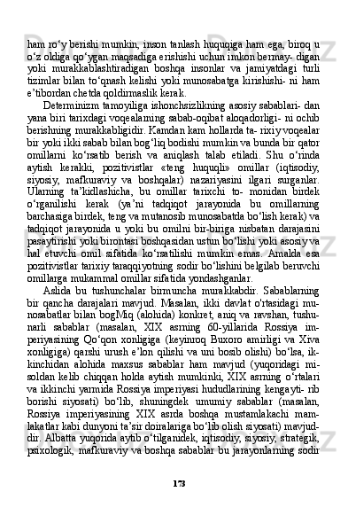 173ham ro‘y berishi mumkin, inson tanlash huquqiga ham ega, biroq u
o‘z oldiga qo‘ygan maqsadiga erishishi uchun imkon bermay- digan
yoki   murakkablashtiradigan   boshqa   insonlar   va   jamiyatdagi   turli
tizimlar  bilan to‘qnash kelishi  yoki munosabatga  kirishishi-  ni ham
e’tibordan chetda qoldirmaslik kerak.
Determinizm tamoyiliga ishonchsizlikning asosiy sabablari- dan
yana biri tarixdagi voqealarning sabab-oqibat aloqadorligi- ni ochib
berishning murakkabligidir. Kamdan kam hollarda ta- rixiy voqealar
bir yoki ikki sabab bilan bog‘liq bodishi mumkin va bunda bir qator
omillarni   ko‘rsatib   berish   va   aniqlash   talab   etiladi.   Shu   o‘rinda
aytish   kerakki,   pozitivistlar   «teng   huquqli»   omillar   (iqtisodiy,
siyosiy,   mafkuraviy   va   boshqalar)   nazariyasini   ilgari   surganlar.
Ularning   ta’kidlashicha,   bu   omillar   tarixchi   to-   monidan   birdek
o‘rganilishi   kerak   (ya’ni   tadqiqot   jarayonida   bu   omillarning
barchasiga birdek, teng va mutanosib munosabatda bo‘lish kerak) va
tadqiqot   jarayonida   u   yoki   bu   omilni   bir-biriga   nisbatan   darajasini
pasaytirishi yoki birontasi boshqasidan ustun bo‘lishi yoki asosiy va
hal   etuvchi   omil   sifatida   ko‘rsatilishi   mum kin   emas.   Amalda   esa
pozitivistlar tarixiy taraqqiyotning sodir bo‘lishini belgilab beruvchi
omillarga mukammal omillar sifati da yondashganlar.
Aslida   bu   tushunchalar   birmuncha   murakkabdir.   Sabablarning
bir   qancha   darajalari   mavjud.   Masalan,   ikki   davlat   o'rtasidagi   mu-
nosabatlar  bilan   bogMiq  (alohida)   konkret,  aniq  va  ravshan,  tushu-
narli   sabablar   (masalan,   XIX   asrning   60-yillarida   Rossiya   im-
periyasining   Qo‘qon   xonligiga   (keyinroq   Buxoro   amirligi   va   Xiva
xonligiga)  qarshi urush e’lon  qilishi  va uni bosib olishi)  bo‘lsa, ik-
kinchidan   alohida   maxsus   sabablar   ham   mavjud   (yuqoridagi   mi-
soldan  kelib   chiqqan   holda  aytish   mumkinki,  XIX   asrning  o‘rtalari
va ikkinchi yarmida Rossiya imperiyasi hududlarining kengayti- rib
borishi   siyosati)   bo‘lib,   shuningdek   umumiy   sabablar   (masalan,
Rossiya   imperiyasining   XIX   asrda   boshqa   mustamlakachi   mam-
lakatlar kabi dunyoni ta’sir doiralariga bo‘lib olish siyosati) mavjud-
dir. Albatta yuqorida aytib o‘tilganidek, iqtisodiy, siyosiy, strategik,
psixologik,   mafkuraviy   va  boshqa   sabablar   bu   jarayonlarning   sodir 