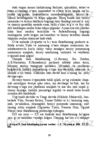 15shab   turgan   zamon   kishilarining   faoliyati,   qilmishlari,   tabiat   va
inson   o‘rtasidagi   o‘zaro   munosabat   va   o‘zaro   ta’sir   haqida   ma’lu-
motlar   yig‘ganlar,   kuzatishlarini   umumlashtirganlar,   tarixiy   da-
lillarni   tavsiflaganlar   va   talqin   qilganlar.   Biroq   bunda   ular   tarixiy
jarayonlar va tarixiy dalillarni bugungi tarix fanidagi mavjud il- miy
va  nazariy  qarashlar   asosida  emas,   balki  o‘zlari   to‘g‘ri  va   foy-  dali
deb hisoblagan usullar bilan talqin qilganlar. Aynan ana shu jihatlari
bilan   ham   mazkur   tarixchilar   va   faylasuflarning   bugungi
kunlargacha   yetib   kelgan   ma’lumotlari   va   tarixiy   tavsiflari   hamda
talqinlari muhim ahamiyat kasb etadi.
O‘rta   asrlarda   (Avgustin   va   b.)   tarix   falsafasining   predmeti   si-
fatida   avvalo   Xudo   va   insonning   o‘zaro   aloqasi   muammosi,   ha-
rakatlantiruvchi   kuchi   ilohiy   vahiy   sanalgan   tarixiy   jarayonning
mazmunini   aniqlash,   tarixiy   asarlarning   mohiyati   va   vazifasini
o‘rganish amal qilgan I
.
Sharqda   tarix   falsafasining   (A.Beruniy,   Ibn   Xaldun,
A.B.Narxashiy,   R.Hamadoniy)   predmeti   sifatida   jahon   tarixi,
umumiy   tarixiy   taraqqiyot   qoidalari,   yo‘nalish   va   omillarini
belgilovchi   kishilik   jamiyatining   o‘ziga   xos   davriylik   nazariya-   si
alohida   o‘rin   tutadi.   «Odamlar   kabi   davlat   ham   o‘zining   ha-   yotiy
davriga ega».
Beruniy   tarixni   o‘rganishda   tahlil   qilish,   so‘ng   xulosalar   chiqa-
rish   zarurligini   tavsiya   qilar   ekan,   uni   davrlarga   bo‘lish,   har   bir
davrning   o‘ziga   xos   jihatlarini   aniqlash   va   ana   shu   usul   orqali   ij-
timoiy   hayotga,   kishilik   jamiyatiga   tegishli   va   asosli   baho   berish
mumkin deb hisoblaydi.
Uyg‘onish   davrida   va   Yangi   davrda   (Nikkolo   Makiavelli,   Jam-
battista   Viko,   Frensis   Bekon,   Tomas   Gobbs   va   b.)   tarixning   maq-
sadi,   yo‘nalishini,   shuningdek   tarixiy   jarayonda   insonning,   sinf-
larning   rolini   aniqlash   (Ogyusten   Tyerri,   Fransua   Gizo,   Ogyust
Minye) tarix falsafasining predmetiga aylangan.
XIX   asr   oxiri   —   XX   asr   boshida   tarix   falsafasining   ko‘pgina
yan- gi yo‘nalishlari  vujudga kelgan.  Ularning har biri o‘z tadqiqot
I   Jo‘rayev   N.   Tarix   falsafasining   nazariy   asoslari.   —   T.:   Ma’naviyat,   2008.   12-21-
bb . 