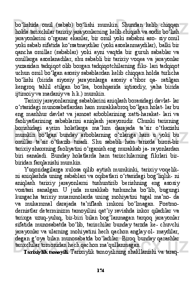 174bo‘lishida   omil   (sabab)   bo‘lishi   mumkin.   Shundan   kelib   chiqqan
holda tarixchilar tarixiy jarayonlarning kelib chiqish va sodir bo‘lish
jarayonlarini   o‘rganar   ekanlar,   bir   omil   yoki   sababni   aso-   siy   omil
yoki sabab sifatida ko‘rsatmaydilar (yoki asoslanmaydilar), balki bir
qancha   omillar   (sabablar)   yoki   ayni   vaqtda   bir   guruh   sa bablar   va
omillarga   asoslanadilar,   shu   sababli   bir   tarixiy   voqea   va   jarayonlar
yuzasidan tadqiqot olib borgan tadqiqotchilarning fikr- lari tadqiqot
uchun omil bo‘lgan asosiy sabablardan kelib chiqqan holda turlicha
bo‘lishi   (birida   siyosiy   jarayonlarga   asosiy   e’tibor   qa-   ratilgan
kengroq   tahlil   etilgan   bo‘lsa,   boshqasida   iqtisodiy,   yaha   birida
ijtimoiy va madaniy va h.k.) mumkin.
Tarixiy jarayonlarning sabablarini aniqlash borasidagi davlat- lar
o‘rtasidagi munosabatlardan ham murakkabroq bo‘lgan holat- lar bu
eng   mashhur   davlat   va   jamoat   arboblarining   xatti-harakat-   lari   va
faoliyatlarining   sabablarini   aniqlash   jarayonidir.   Chunki   tarixning
borishidagi   ayrim   holatlarga   ma’lum   darajada   ta’sir   o‘tkazishi
mumkin   bo‘lgan   bunday   arboblarning   o‘zlariga   ham   u   yoki   bu
omillar   ta’sir   o‘tkazib   turadi.   Shu   sababli   ham   tarixda   biron-bir
tarixiy shaxsning faoliyatini o‘rganish eng murakkab ja- rayonlardan
biri   sanaladi.   Bunday   holatlarda   ham   tarixchilarning   fikrlari   bir-
biridan farqlanishi mumkin.
Yuqoridagilarga   xulosa   qilib   aytish   mumkinki,   tarixiy   voqelik-
ni aniqlashda uning sabablari va oqibatlari o‘rtasidagi bog‘liqlik- ni
aniqlash   tarixiy   jarayonlarni   tushuntirib   berishning   eng   aso siy
vositasi   sanalgan.   U   juda   murakkab   tushuncha   bo‘lib,   bugungi
kungacha   tarixiy   muammolarda   uning   mohiyatini   tugal   ma’no-   da
va   mukammal   darajada   ta’riflash   imkoni   bo‘lmagan.   Postmo-
dernistlar   determinizm  tamoyilini   qat’iy   ravishda  inkor  qiladilar  va
tarixga   uzuq-yuluq,   bir-biri   bilan   bog‘lanmagan   tarqoq   jara yonlar
sifatida   munosabatda   bo‘lib,   tarixchilar   bunday   tarzda   ke-   chuvchi
jarayonlar va ularning mohiyatini hech qachon anglay ol- maydilar,
degan   g‘oya   bilan   munosabatda   bo‘ladilar.   Biroq   bunday   qarashlar
tarixchilar tomonidan hech qachon ma’qullanmagan.
Tarixiylik tamoyili.  Tarixiylik tamoyilining shakllanishi va taraq- 