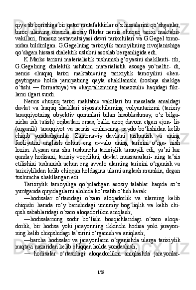 175qiy etib borishiga bir qator mutafakkirlar o‘z hissalarini qo‘shganlar,
biroq   ulaming   orasida   asosiy   flkrlar   nemis   «huquq   tarixi   maktabi»
vakillari, fransuz restavratsiyasi davri tarixchilari va G.Gegel tomo-
nidan bildirilgan. G.Gegelning tarixiylik tamoyilining rivojlanishiga
qo‘shgan hissasi dialektik uslubni asoslab berganligida edi.
K.Marks tarixni materialistik tushunish g‘oyasini shakllanti- rib,
G.Gegelning   dialektik   uslubini   materialistik   asosga   yo‘naltir-   di,
nemis   «huquq   tarixi   maktabi»ning   tarixiylik   tamoyilini   «ken-
gaytirgan»   holda   jamiyatning   qayta   shakllanishi   (boshqa   shaklga
o‘tishi   —   formatsiya)   va   «kapitalizmning   tanazzuli»   haqidagi   fikr-
larni ilgari surdi.
Nemis   «huquq   tarixi   maktabi»   vakillari   bu   masalada   amaldagi
davlat   va   huquq   shakllari   siyosatchilarning   volyuntarizmi   (tarixiy
taraqqiyotning   obyektiv   qonunlari   bilan   hisoblashmay,   o‘z   bilga-
nicha  ish  tutish)  oqibatlari  emas,  balki   uzoq davom  etgan   «jon-  li»
(organik)   taraqqiyot   va   nemis   «ruhi»ning   paydo   bo‘lishidan   kelib
chiqib   yondashganlar.   Zamonaviy   davlatni   tushunish   va   uning
faoliyatini   anglash   uchun   eng   avvalo   uning   tarixini   o‘rga-   nish
lozim.   Aynan   ana   shu   tushuncha   tarixiylik   tamoyili   edi,   ya’ni   har
qanday   hodisani,   tarixiy   voqelikni,   davlat   muassasalari-   ning   ta’sis
etilishini  tushunish uchun eng avvalo  ularning tarixini  o‘rganish va
tarixiylikdan kelib chiqqan holdagina ularni anglash mumkin, degan
tushuncha shakllangan edi.
Tarixiylik   tamoyiliga   qo‘yiladigan   asosiy   talablar   haqida   so‘z
yuritganda quyidagilarni alohida ko‘rsatib o‘tish kerak:
— hodisalar   o‘rtasidagi   o‘zaro   aloqadorlik   va   ularning   kelib
chiqishi   hamda   ro‘y   berishidagi   umumiy   bog‘liqlik   va   kelib   chi-
qish sabablaridagi o‘zaro aloqadorlikni aniqlash;
— hodisalarning   sodir   bo‘lishi   bosqichlaridagi   o‘zaro   aloqa -
dorlik,   bir   hodisa   yoki   jarayonning   ikkinchi   hodisa   yoki   jarayon-
ning kelib chiqishidagi ta’sirini o‘rganish va aniqlash;
— barcha  hodisalar va  jarayonlarni  o‘rganishda  ularga  tarixiy lik
nuqtayi nazaridan kelib chiqqan holda yondashish;
—   hodisalar   o‘rtasidagi   aloqadorlikni   aniqlashda   jarayonlar- 