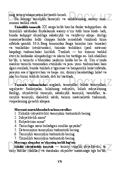 176ning tarixiy ahamiyatini ko‘rsatib berish.
Bu   hozirgi   tarixiylik   tamoyili   va   uslublarining   asosiy   maz-
munini tashkil etadi.
Tizimlilik tamoyili.   XX asrga kelib barcha fanlar tadqiqotlari- da
tizimlilik   uslubidan   foydalanish   asosiy   o‘rin   tutib   bora   bosh-   ladi,
bunda   tadqiqot   obyektiga   sababiylik   va   vazifaviy   aloqa-   dorligi
xususiyatlaridan   kelib   chiqqan   holda   murakkab   tuzilmali   tizim
sifatida   qaraldi.   M.A.Barg   tomonidan   fanga   tizimlar   (sis-   temalar)
va   tuzilishlar   (strukturalar),   tizimlar   tarkiblari   (pod-   sistema)
haqidagi   tushunchalar   kiritildi.   Tuzilish   —   bir   tizimni   tashkil
etuvchi hodisalar aloqadorligi va ularni bir tartibga so- lish shakllari
bo‘lib,   u   tarixchi   e’tiboridan   yashirin   holda   bo‘la-   di.   Shu   o‘rinda
mazkur tarixchi tomonidan «tuzilishi va jara- yon» tushunchasi ham
ilgari suriladi, bunda tuzilish o‘zgarmas va barqarorlik holat sifatida,
jarayon esa o‘zgaruvchan va beqa- ror, doimiy harakatdagi holat va
ular bir-birini toldirib keladi, deb ko‘rsatiladi.
Tayanch   tushunchalar:   anglash,   tamoyillar,   bilish   tamoyillari,
regulyativ   funksiyalar,   bilishning   subyekti,   bilish   subyektining
faolligi,   obyektivlik   tamoyili,   sababiylik   tamoyili,   tasodiflar,   ta -
rixiylik   tamoyili,   dialektik   uslub,   tarixni   materialistik   tushunish,
voqealarning genetik aloqasi.
Mavzuni mustahkamlash uchun savollar:
1. Xolislik (obyektivlik) tamoyilini tushuntirib bering.
2. Subyektivlik nima?
3. Relyativizm nima?
4. Tarixchiga zarur boladigan omillar qaysilar?
5. Determinizm tamoyilini tushuntirib bering.
6. Tarixiylik tamoyilini tushuntirib bering.
7. Tizimlilik tamoyilini tushuntirib bering.
Mavzuga aloqador so‘zlarning izohli lug‘ati:
Xolislik   (obyektivlik)   tamoyili   —   tarixiy   voqelik   obyektivdir,   ta-
rixiy   faktlar   (dalillar)   va   manbalar   obyektiv   mazmunga   ega   bo‘lib, 