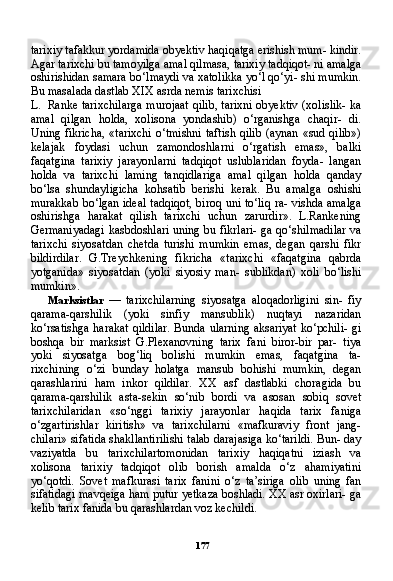 177tarixiy tafakkur yordamida obyektiv haqiqatga erishish mum- kindir.
Agar tarixchi bu tamoyilga amal qilmasa, tarixiy tadqiqot- ni amalga
oshirishidan samara bo‘lmaydi va xatolikka yo‘l qo‘yi- shi mumkin.
Bu masalada dastlab XIX asrda nemis tarixchisi
L. Ranke tarixchilarga murojaat qilib, tarixni obyektiv (xolislik- ka
amal   qilgan   holda,   xolisona   yondashib)   o‘rganishga   chaqir-   di.
Uning fikricha, «tarixchi o‘tmishni taftish qilib (aynan «sud qilib»)
kelajak   foydasi   uchun   zamondoshlarni   o‘rgatish   emas»,   balki
faqatgina   tarixiy   jarayonlarni   tadqiqot   uslublaridan   foyda-   langan
holda   va   tarixchi   laming   tanqidlariga   amal   qilgan   holda   qanday
bo‘lsa   shundayligicha   kohsatib   berishi   kerak.   Bu   amal ga   oshishi
murakkab bo‘lgan ideal tadqiqot, biroq uni to‘liq ra- vishda amalga
oshirishga   harakat   qilish   tarixchi   uchun   zarurdir».   L.Rankening
Germaniyadagi kasbdoshlari uning bu fikrlari- ga qo‘shilmadilar va
tarixchi   siyosatdan   chetda   turishi   mumkin   emas,   degan   qarshi   fikr
bildirdilar.   G.Treychkening   fikricha   «ta rixchi   «faqatgina   qabrda
yotganida»   siyosatdan   (yoki   siyosiy   man-   sublikdan)   xoli   bo‘lishi
mumkin».
Marksistlar   —   tarixchilarning   siyosatga   aloqadorligini   sin-   fiy
qarama-qarshilik   (yoki   sinfiy   mansublik)   nuqtayi   nazaridan
ko‘rsatishga harakat qildilar.  Bunda ularning aksariyat ko‘pchili- gi
boshqa   bir   marksist   G.Plexanovning   tarix   fani   biror-bir   par-   tiya
yoki   siyosatga   bog‘liq   bolishi   mumkin   emas,   faqatgina   ta-
rixchining   o‘zi   bunday   holatga   mansub   bohishi   mumkin,   degan
qarashlarini   ham   inkor   qildilar.   XX   asf   dastlabki   choragida   bu
qarama-qarshilik   asta-sekin   so‘nib   bordi   va   asosan   sobiq   sovet
tarixchilaridan   «so‘nggi   tarixiy   jarayonlar   haqida   tarix   faniga
o‘zgartirishlar   kiritish»   va   tarixchilarni   «mafkuraviy   front   jang-
chilari» sifatida shakllantirilishi talab darajasiga ko‘tarildi. Bun- day
vaziyatda   bu   tarixchilartomonidan   tarixiy   haqiqatni   iziash   va
xolisona   tarixiy   tadqiqot   olib   borish   amalda   o‘z   ahamiyatini
yo‘qotdi.   Sovet   mafkurasi   tarix   fanini   o‘z   ta’siriga   olib   uning   fan
sifatidagi mavqeiga ham putur yetkaza boshladi. XX asr oxirlari- ga
kelib tarix fanida bu qarashlardan voz kechildi. 