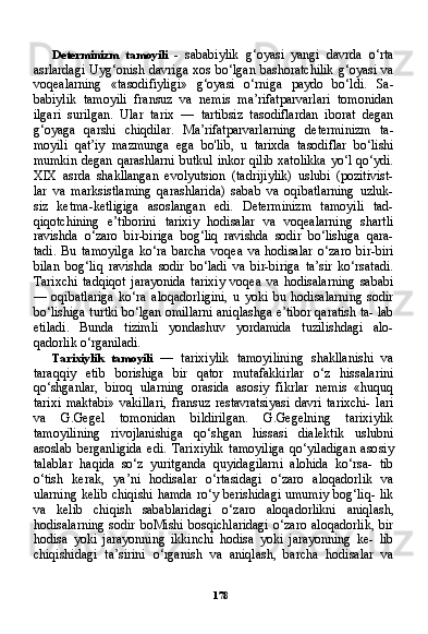 178Determinizm   tamoyili   -   sababiylik   g‘oyasi   yangi   davrda   o‘rta
asrlardagi Uyg‘onish davriga xos bo‘lgan bashoratchilik  g‘oyasi va
voqealarning   «tasodifiyligi»   g‘oyasi   o‘rniga   paydo   bo‘ldi.   Sa -
babiylik   tamoyili   fransuz   va   nemis   ma’rifatparvarlari   tomonidan
ilgari   surilgan.   Ular   tarix   —   tartibsiz   tasodiflardan   iborat   degan
g‘oyaga   qarshi   chiqdilar.   Ma’rifatparvarlarning   determinizm   ta -
moyili   qat’iy   mazmunga   ega   bo'lib,   u   tarixda   tasodiflar   bo‘lishi
mumkin degan qarashlarni butkul inkor qilib xatolikka  yo‘l qo‘ydi.
XIX   asrda   shakllangan   evolyutsion   (tadrijiylik)   uslubi   (pozitivist-
lar   va   marksistlaming   qarashlarida)   sabab   va   oqibatlarning   uzluk-
siz   ketma-ketligiga   asoslangan   edi.   Determinizm   tamoyili   tad-
qiqotchining   e’tiborini   tarixiy   hodisalar   va   voqealarning   shartli
ravishda   o‘zaro   bir-biriga   bog‘liq   ravishda   sodir   bo‘lishiga   qara-
tadi.   Bu   tamoyilga   ko‘ra   barcha   voqea   va   hodisalar   o‘zaro   bir-biri
bilan   bog‘liq   ravishda   sodir   bo‘ladi   va   bir-biriga   ta’sir   ko‘rsatadi.
Tarixchi   tadqiqot   jarayonida   tarixiy   voqea   va   hodisalarning   sababi
—   oqibatlariga   ko‘ra   aloqadorligini,   u   yoki   bu   hodisalarning   sodir
bo‘lishiga turtki bo‘lgan omillarni aniqlashga e’tibor qaratish ta- lab
etiladi.   Bunda   tizimli   yondashuv   yordamida   tuzilishdagi   alo-
qadorlik o‘rganiladi.
Tarixiylik   tamoyili   —   tarixiylik   tamoyilining   shakllanishi   va
taraqqiy   etib   borishiga   bir   qator   mutafakkirlar   o‘z   hissalarini
qo‘shganlar,   biroq   ularning   orasida   asosiy   fikrlar   nemis   «huquq
tarixi   maktabi»   vakillari,   fransuz   restavratsiyasi   davri   tarixchi-   lari
va   G.Gegel   tomonidan   bildirilgan.   G.Gegelning   tarixiylik
tamoyilining   rivojlanishiga   qo‘shgan   hissasi   dialektik   uslubni
asoslab   berganligida   edi.   Tarixiylik   tamoyiliga   qo‘yiladigan   aso siy
talablar   haqida   so‘z   yuritganda   quyidagilarni   alohida   ko‘rsa-   tib
o‘tish   kerak,   ya’ni   hodisalar   o‘rtasidagi   o‘zaro   aloqadorlik   va
ularning kelib chiqishi hamda ro‘y berishidagi  umumiy bog‘liq- lik
va   kelib   chiqish   sabablaridagi   o‘zaro   aloqadorlikni   aniqlash,
hodisalarning   sodir  boMishi  bosqichlaridagi   o‘zaro  aloqadorlik,   bir
hodisa   yoki   jarayonning   ikkinchi   hodisa   yoki   jarayonning   ke-   lib
chiqishidagi   ta’sirini   o‘rganish   va   aniqlash,   barcha   hodisalar   va 