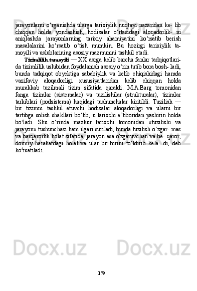 179jarayonlarni   o‘rganishda   ularga   tarixiylik   nuqtayi   nazaridan   ke-   lib
chiqqan   holda   yondashish,   hodisalar   o‘rtasidagi   aloqadorlik-   ni
aniqlashda   jarayonlarning   tarixiy   ahamiyatini   ko‘rsatib   berish
masalalarini   ko‘rsatib   o‘tish   mumkin.   Bu   hozirgi   tarixiylik   ta-
moyili va uslublarining asosiy mazmunini tashkil etadi.
Tizimlilik tamoyili   — XX asrga kelib barcha fanlar tadqiqotlari-
da tizimlilik uslubidan foydalanish asosiy o‘rin tutib bora bosh- ladi,
bunda   tadqiqot   obyektiga   sababiylik   va   kelib   chiqishidagi   hamda
vazifaviy   aloqadorligi   xususiyatlaridan   kelib   chiqqan   holda
murakkab   tuzilmali   tizim   sifatida   qaraldi.   M.A.Barg   tomonidan
fanga   tizimlar   (sistemalar)   va   tuzilishilar   (strukturalar),   tizimlar
tarkiblari   (podsistema)   haqidagi   tushunchalar   kiritildi.   Tuzilish   —
bir   tizimni   tashkil   etuvchi   hodisalar   aloqadorligi   va   ularni   bir
tartibga solish shakllari bo‘lib, u tarixchi e’tiboridan yashirin hol da
bo £
ladi.   Shu   o‘rinda   mazkur   tarixchi   tomonidan   «tuzilishi   va
jarayon» tushunchasi ham ilgari suriladi, bunda tuzilish o‘zgar- mas
va barqarorlik holat sifatida, jarayon esa o'zgaruvchan va be- qaror,
doimiy   harakatdagi   holat   va   ular   bir-birini   to‘ldirib   kela-   di,   deb
ko £
rsatiladi. 