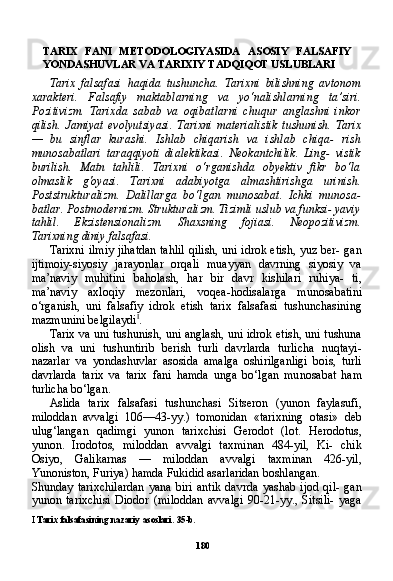 180TARIX   FANI   METODOLOGIYASIDA   ASOSIY   FALSAFIY
YONDASHUVLAR VA TARIXIY TADQIQOT USLUBLARI
Tarix   falsafasi   haqida   tushuncha.   Tarixni   bilishning   avtonom
xarakteri.   Falsafiy   maktablarning   va   yo‘nalishlarning   ta’siri.
Pozitivizm.   Tarixda   sabab   va   oqibatlarni   chuqur   anglashni   inkor
qilish.   Jamiyat   evolyutsiyasi.   Tarixni   materialistik   tushunish.   Tarix
—   bu   sinflar   kurashi.   Ishlab   chiqarish   va   ishlab   chiqa-   rish
munosabatlari   taraqqiyoti   dialektikasi.   Neokantchilik.   Ling-   vistik
burilish.   Matn   tahlili.   Tarixni   o‘rganishda   obyektiv   fikr   bo‘la
olmaslik   g'oyasi.   Tarixni   adabiyotga   almashtirishga   urinish.
Poststrukturalizm.   Dalillarga   bo‘lgan   munosabat.   Ichki   munosa-
batlar. Postmodernizm. Strukturalizm. Tizimli uslub va funksi- yaviy
tahlil.   Ekzistensionalizm.   Shaxsning   fojiasi.   Neopozitivizm.
Tarixning diniy falsafasi.
Tarixni ilmiy jihatdan tahlil qilish, uni idrok etish, yuz ber- gan
ijtimoiy-siyosiy   jarayonlar   orqali   muayyan   davrning   siyosiy   va
ma’naviy   muhitini   baholash,   har   bir   davr   kishilari   ruhiya-   ti,
ma’naviy   axloqiy   mezonlari,   voqea-hodisalarga   munosabatini
o‘rganish,   uni   falsafiy   idrok   etish   tarix   falsafasi   tushunchasining
mazmunini belgilaydi I
.
Tarix va uni tushunish, uni anglash, uni idrok etish, uni tushuna
olish   va   uni   tushuntirib   berish   turli   davrlarda   turlicha   nuqtayi-
nazarlar   va   yondashuvlar   asosida   amalga   oshirilganligi   bois,   turli
davrlarda   tarix   va   tarix   fani   hamda   unga   bo‘lgan   mu nosabat   ham
turlicha bo‘lgan.
Aslida   tarix   falsafasi   tushunchasi   Sitseron   (yunon   faylasufi,
miloddan   avvalgi   106—43-yy.)   tomonidan   «tarixning   otasi»   deb
ulug‘langan   qadimgi   yunon   tarixchisi   Gerodot   (lot.   Herodo tus,
yunon.   Irodotos,   miloddan   avvalgi   taxminan   484-yil,   Ki-   chik
Osiyo,   Galikarnas   —   miloddan   avvalgi   taxminan   426-yil,
Yunoniston, Furiya) hamda Fukidid asarlaridan boshlangan.
Shunday   tarixchilardan   yana   biri   antik   davrda   yashab   ijod   qil-   gan
yunon   tarixchisi   Diodor   (miloddan   avvalgi   90-21-yy.,   Sitsili-   yaga
I   Tarix   falsafasining   nazariy   asoslari .  35-b. 