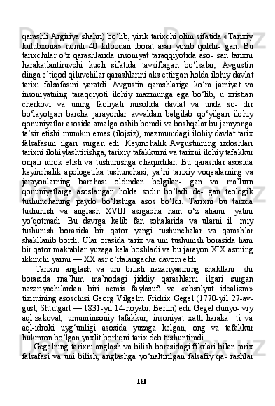 181qarashli Argiriya shahri) bo‘lib, yirik tarixchi olim sifatida «Tarixiy
kutubxona»   nomli   40   kitobdan   iborat   asar   yozib   qoldir-   gan.   Bu
tarixchilar   o £
z   qarashlarida   insoniyat   taraqqiyotida   aso-   san   tarixni
harakatlantiruvchi   kuch   sifatida   tavsiflagan   bo‘lsalar,   Avgustin
dinga e’tiqod qiluvchilar qarashlarini aks ettirgan holda ilohiy davlat
tarixi   falsafasini   yaratdi.   Avgustin   qarashlariga   ko‘ra   jamiyat   va
insoniyatning   taraqqiyoti   ilohiy   mazmunga   ega   bo‘lib,   u   xristian
cherkovi   va   uning   faoliyati   misolida   davlat   va   unda   so-   dir
bo‘layotgan   barcha   jarayonlar   avvaldan   belgilab   qo‘yilgan   ilo hiy
qonuniyatlar asosida amalga oshib boradi va boshqalar bu jarayonga
ta’sir etishi mumkin emas (ilojsiz), mazmunidagi ilohiy davlat tarix
falsafasini   ilgari   surgan   edi.   Keyinchalik   Avgustinning   izdoshlari
tarixni ilohiylashtirishga, tarixiy tafakkurni va tarixni ilohiy tafakkur
orqali   idrok   etish   va   tushunishga   chaqirdilar.   Bu   qarashlar   asosida
keyinchalik   apologetika   tushunchasi,   ya’ni   ta rixiy   voqealarning   va
jarayonlarning   barchasi   oldindan   belgilan-   gan   va   ma’lurn
qonuniyatlarga   asoslangan   holda   sodir   bo‘ladi   de-   gan   teologik
tushunchaning   paydo   bo‘lishiga   asos   bo‘ldi.   Tarixni   bu   tarzda
tushunish   va   anglash   XVIII   asrgacha   ham   o‘z   ahami-   yatini
yo‘qotmadi.   Bu   davrga   kelib   fan   sohalarida   va   ularni   il-   miy
tushunish   borasida   bir   qator   yangi   tushunchalar   va   qarash lar
shakllanib   bordi.   Ular   orasida   tarix   va   uni   tushunish   borasida   ham
bir qator maktablar yuzaga kela boshladi va bu jarayon XIX asrning
ikkinchi yarmi — XX asr o‘rtalarigacha davom etdi.
Tarixni   anglash   va   uni   bilish   nazariyasining   shakllani-   shi
borasida   rna’lum   ma’nodagi   jiddiy   qarashlarni   ilgari   surgan
nazariyachilardan   biri   nemis   faylasufi   va   «absolyut   idealizm»
tizimining   asoschisi   Georg   Vilgelm   Fridrix   Gegel   (1770-yil   27-av-
gust, Shtutgart — 1831-yil 14-noyabr, Berlin) edi. Gegel dunyo- viy
aql-zakovat,   umuminsoniy   tafakkur,   insoniyat   xatti-haraka-   ti   va
aql-idroki   uyg‘unligi   asosida   yuzaga   kelgan,   ong   va   tafakkur
hukmron bo‘lgan yaxlit borliqni tarix deb tushuntiradi.
Gegelning tarixni anglash va bilish borasidagi fikrlari bilan tarix
falsafasi   va   uni   bilish,   anglashga   yo‘naltirilgan   falsafiy   qa-   rashlar 