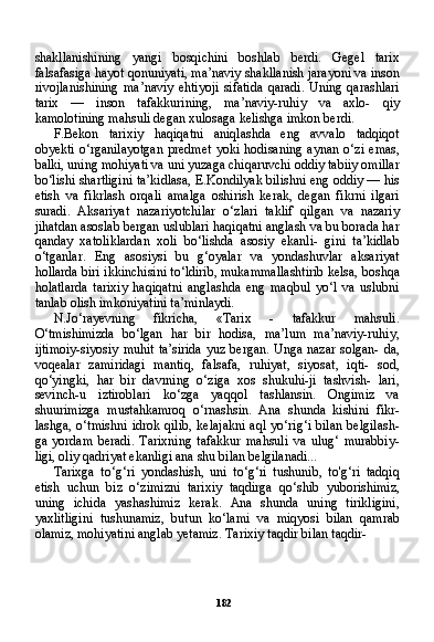 182shakllanishining   yangi   bosqichini   boshlab   berdi.   Gegel   tarix
falsafasiga hayot qonuniyati, ma’naviy shakllanish jarayoni va inson
rivojlanishining   ma’naviy   ehtiyoji   sifatida   qaradi.   Uning   qarashlari
tarix   —   inson   tafakkurining,   ma’naviy-ruhiy   va   axlo-   qiy
kamolotining mahsuli degan xulosaga kelishga imkon berdi.
F.Bekon   tarixiy   haqiqatni   aniqlashda   eng   avvalo   tadqiqot
obyekti   o‘rganilayotgan   predmet   yoki   hodisaning   aynan   o‘zi   emas,
balki, uning mohiyati va uni yuzaga chiqaruvchi oddiy tabiiy omillar
bo‘lishi shartligini ta’kidlasa, E.Kondilyak bilishni eng oddiy — his
etish   va   fikrlash   orqali   amalga   oshirish   kerak,   degan   fikrni   ilgari
suradi.   Aksariyat   nazariyotchilar   o‘zlari   taklif   qilgan   va   nazariy
jihatdan asoslab bergan uslublari haqiqatni anglash va bu borada har
qanday   xatoliklardan   xoli   bo‘lishda   asosiy   ekanli-   gini   ta’kidlab
o‘tganlar.   Eng   asosiysi   bu   g‘oyalar   va   yondashuvlar   aksariyat
hollarda biri ikkinchisini to‘ldirib, mukammallashtirib kelsa, boshqa
holatlarda   tarixiy   haqiqatni   anglashda   eng   maqbul   yo‘l   va   uslubni
tanlab olish imkoniyatini ta’minlaydi.
N.Jo‘rayevning   fikricha,   «Tarix   -   tafakkur   mahsuli.
O‘tmishimizda   bo‘lgan   har   bir   hodisa,   ma’lum   ma’naviy-ruhiy,
ijtimoiy-siyosiy muhit ta’sirida yuz bergan. Unga nazar solgan- da,
voqealar   zamiridagi   mantiq,   falsafa,   ruhiyat,   siyosat,   iqti-   sod,
qo‘yingki,   har   bir   davrning   o‘ziga   xos   shukuhi-ji   tashvish-   lari,
sevinch-u   iztiroblari   ko‘zga   yaqqol   tashlansin.   Ongimiz   va
shuurimizga   mustahkamroq   o‘rnashsin.   Ana   shunda   kishini   fikr-
lashga,  o‘tmishni  idrok  qilib,   kelajakni   aql  yo‘rig‘i  bilan   belgilash-
ga   yordam   beradi.   Tarixning   tafakkur   mahsuli   va   ulug‘   murabbiy-
ligi, oliy qadriyat ekanligi ana shu bilan belgilanadi...
Tarixga   to‘g‘ri   yondashish,   uni   to‘g‘ri   tushunib,   to'g‘ri   tadqiq
etish   uchun   biz   o‘zimizni   tarixiy   taqdirga   qo‘shib   yuborishimiz,
uning   ichida   yashashimiz   kerak.   Ana   shunda   uning   tirikligini,
yaxlitligini   tushunamiz,   butun   ko‘lami   va   miqyosi   bilan   qamrab
olamiz, mohiyatini anglab yetamiz. Tarixiy taqdir bilan taqdir- 