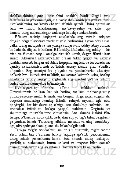 182shakllanishining   yangi   bosqichini   boshlab   berdi.   Gegel   tarix
falsafasiga hayot qonuniyati, ma’naviy shakllanish jarayoni va inson
rivojlanishining   ma’naviy   ehtiyoji   sifatida   qaradi.   Uning   qarashlari
tarix   —   inson   tafakkurining,   ma’naviy-ruhiy   va   axlo-   qiy
kamolotining mahsuli degan xulosaga kelishga imkon berdi.
F.Bekon   tarixiy   haqiqatni   aniqlashda   eng   avvalo   tadqiqot
obyekti   o‘rganilayotgan   predmet   yoki   hodisaning   aynan   o‘zi   emas,
balki, uning mohiyati va uni yuzaga chiqaruvchi oddiy tabiiy omillar
bo‘lishi shartligini ta’kidlasa, E.Kondilyak bilishni eng oddiy — his
etish   va   fikrlash   orqali   amalga   oshirish   kerak,   degan   fikrni   ilgari
suradi.   Aksariyat   nazariyotchilar   o‘zlari   taklif   qilgan   va   nazariy
jihatdan asoslab bergan uslublari haqiqatni anglash va bu borada har
qanday   xatoliklardan   xoli   bo‘lishda   asosiy   ekanli-   gini   ta’kidlab
o‘tganlar.   Eng   asosiysi   bu   g‘oyalar   va   yondashuvlar   aksariyat
hollarda biri ikkinchisini to‘ldirib, mukammallashtirib kelsa, boshqa
holatlarda   tarixiy   haqiqatni   anglashda   eng   maqbul   yo‘l   va   uslubni
tanlab olish imkoniyatini ta’minlaydi.
N.Jo‘rayevning   fikricha,   «Tarix   -   tafakkur   mahsuli.
O‘tmishimizda   bo‘lgan   har   bir   hodisa,   ma’lum   ma’naviy-ruhiy,
ijtimoiy-siyosiy muhit ta’sirida yuz bergan. Unga nazar solgan- da,
voqealar   zamiridagi   mantiq,   falsafa,   ruhiyat,   siyosat,   iqti-   sod,
qo‘yingki,   har   bir   davrning   o‘ziga   xos   shukuhi-ji   tashvish-   lari,
sevinch-u   iztiroblari   ko‘zga   yaqqol   tashlansin.   Ongimiz   va
shuurimizga   mustahkamroq   o‘rnashsin.   Ana   shunda   kishini   fikr-
lashga,  o‘tmishni  idrok  qilib,   kelajakni   aql  yo‘rig‘i  bilan   belgilash-
ga   yordam   beradi.   Tarixning   tafakkur   mahsuli   va   ulug‘   murabbiy-
ligi, oliy qadriyat ekanligi ana shu bilan belgilanadi...
Tarixga   to‘g‘ri   yondashish,   uni   to‘g‘ri   tushunib,   to'g‘ri   tadqiq
etish   uchun   biz   o‘zimizni   tarixiy   taqdirga   qo‘shib   yuborishimiz,
uning   ichida   yashashimiz   kerak.   Ana   shunda   uning   tirikligini,
yaxlitligini   tushunamiz,   butun   ko‘lami   va   miqyosi   bilan   qamrab
olamiz, mohiyatini anglab yetamiz. Tarixiy taqdir bilan taqdir-