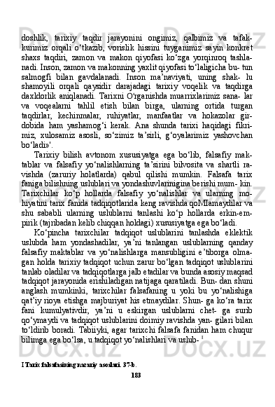 doshlik,   tarixiy   taqdir   jarayonini   ongimiz,   qalbimiz   va   tafak-
kurimiz   orqali   o‘tkazib,   vorislik   hissini   tuyganimiz   sayin   konkret
shaxs   taqdiri,   zamon   va   makon   qiyofasi   ko‘zga   yorqinroq   tashla-
nadi. Inson, zamon va makonning yaxlit qiyofasi to‘laligicha bu- tun
salmogfi   bilan   gavdalanadi.   Inson   ma’naviyati,   uning   shak-   lu
shamoyili   orqali   qaysidir   darajadagi   tarixiy   voqelik   va   taqdirga
daxldorlik  aniqlanadi.  Tarixni   O‘ rganishda muarrixlarimiz  sana- lar
va   voqealarni   tahlil   etish   bilan   birga,   ularning   ortida   turgan
taqdirlar,   kechinmalar,   ruhiyatlar,   manfaatlar   va   hokazolar   gir-
dobida   ham   yashamog‘i   kerak.   Ana   shunda   tarixi   haqidagi   fikri-
miz,   xulosamiz   asosli,   so‘zimiz   ta’sirli,   g‘oyalarimiz   yashovchan
bo‘ladi»'.
Tarixiy   bilish   avtonom   xususiyatga   ega   bo‘lib,   falsafiy   mak-
tablar   va   falsafiy   yo‘nalishlarning   ta’sirini   bilvosita   va   shartli   ra-
vishda   (zaruriy   holatlarda)   qabul   qilishi   mumkin.   Falsafa   tarix
faniga bilishning uslublari va yondashuvlarinigina berishi mum- kin.
Tarixchilar   ko‘p   hollarda   falsafiy   yo‘nalishlar   va   ularning   mo-
hiyatini tarix fanida tadqiqotlarida keng ravishda qoMIamaydilar va
shu   sababli   ularning   uslublarni   tanlashi   ko‘p   hollarda   erkin-em-
pirik (tajribadan kelib chiqqan holdagi) xususiyatga ega bo‘ladi.
Ko‘pincha   tarixchilar   tadqiqot   uslublarini   tanlashda   eklektik
uslubda   ham   yondashadilar,   ya’ni   tanlangan   uslublarning   qanday
falsafiy   maktablar   va   yo‘nalishlarga   mansubligini   e’tiborga   olma-
gan  holda  tarixiy  tadqiqot  uchun  zarur  bo‘lgan  tadqiqot   uslubla rini
tanlab oladilar va tadqiqotlarga jalb etadilar va bunda asosiy maqsad
tadqiqot jarayonida erishiladigan natijaga qaratiladi. Bun- dan shuni
anglash   mumkinki,   tarixchilar   falsafaning   u   yoki   bu   yo‘nalishiga
qat’iy rioya etishga majburiyat  his etmaydilar. Shun- ga ko‘ra tarix
fani   kumulyativdir,   ya’ni   u   eskirgan   uslublarni   chet-   ga   surib
qo‘ymaydi va tadqiqot uslublarini doimiy ravishda yan- gilari bilan
to‘ldirib   boradi.  Tabiiyki,   agar  tarixchi   falsafa  fanidan  ham  chuqur
bilimga ega bo‘lsa, u tadqiqot yo‘nalishlari va uslub-  I
I  Tarix falsafasining nazariy asoslari. 37-b.
183