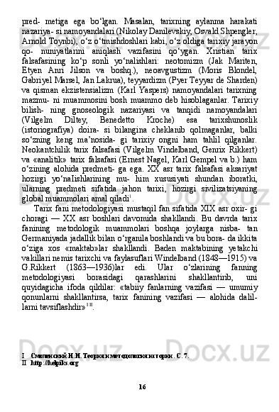 16pred-   metiga   ega   bo‘lgan.   Masalan,   tarixning   aylanma   harakati
nazariya- si namoyandalari (Nikolay Danilevskiy, Osvald Shpengler,
Arnold Toynbi), o‘z o‘tmishdoshlari kabi, o‘z oldiga tarixiy jarayon
qo-   nuniyatlarini   aniqlash   vazifasini   qo‘ygan.   Xristian   tarix
falsafasi ning   ko‘p   sonli   yo‘nalishlari:   neotomizm   (Jak   Mariten,
Etyen   Anri   Jilson   va   boshq.),   neoavgustizm   (Moris   Blondel,
Gabriyel Mar sel, Jan Lakrua), teyyardizm (Pyer Teyyar de Sharden)
va   qisman   ekzistensializm   (Karl   Yaspers)   namoyandalari   tarixning
mazmu-   ni   muammosini   bosh   muammo   deb   hisoblaganlar.   Tarixiy
bilish-   ning   gnoseologik   nazariyasi   va   tanqidi   namoyandalari
(Vilgelm   Diltey,   Benedetto   Kroche)   esa   tarixshunoslik
(istoriografiya)   doira-   si   bilangina   cheklanib   qolmaganlar,   balki
so‘zning   keng   ma’nosida-   gi   tarixiy   ongni   ham   tahlil   qilganlar.
Neokantchilik   tarix   falsafasi   (Vilgelm   Vindelband,   Genrix   Rikkert)
va «analitik»  tarix falsafasi (Ernest Nagel, Karl Gempel va b.) ham
o‘zining   alohida   predmeti-   ga   ega.   XX   asr   tarix   falsafasi   aksariyat
hozirgi   yo‘naIishlarining   mu-   him   xususiyati   shundan   iboratki,
ularning   predmeti   sifatida   jahon   tarixi,   hozirgi   sivilizatsiyaning
global muammolari amal qiladi 1
.
Tarix fani metodologiyasi mustaqil fan sifatida XIX asr oxir- gi
choragi   —   XX   asr   boshlari   davomida   shakllandi.   Bu   davrda   tarix
fanining   metodologik   muammolari   boshqa   joylarga   nisba-   tan
Germaniyada jadallik bilan o‘rganila boshlandi va bu bora- da ikkita
o‘ziga   xos   «maktab»lar   shakllandi.   Baden   maktabining   yetakchi
vakillari nemis tarixchi va faylasuflari Windelband (1848—1915) va
G.Rikkert   (1863—1936)lar   edi.   Ular   o‘zlarining   fanning
metodologiyasi   borasidagi   qarashlarini   shakllantirib,   uni
quyidagicha   ifoda   qildilar:   «tabiiy   fanlarning   vazifasi   —   umumiy
qonunlarni   shakllantirsa,   tarix   fanining   vazifasi   —   alohida   dalil-
larni tavsiflashdir» I   II
.
I Смоленский Н.И. Теория и методология истории. С. 7.
II http :// helpiks . org
