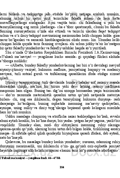 184larni   tanlash   va   tadqiqotga   jalb   etishda   ko‘proq   natijaga   erishish   mumkin,
shuning   uchun   bir   qator   yirik   tarixchilar   falsafa   sohasi-   da   ham   katta
muvaffaqiyatlarga   erishganlar.   Ayni   vaqtda   tarix-   chi   falsafaning   u   yoki   bu
tamoyillarining   eng   nozik   jihatlariga-   cha   e’tibor   qaratmaydi,   chunki   bu   falsafa
fanining   xususiyatlarini   o‘zida   aks   ettiradi   va   tarixchi   ulardan   faqat   tadqiqot
uchun va o‘z ilmiy tadqiqot mavzusining mazmunidan kelib chiqqan holda- gina
zarur   bo‘lganlari   va   samarali   hisoblanganlarini   olishi   mum-   kin.   Shundan   kelib
chiqqan  holda  quyida  tarix   fanining  rivojlani-  shi  uchun jiddiy   ta’sir  ko‘rsatgan
bir qator falsafiy yondashuvlar va falsafiy uslublar haqida so‘z yuritiladi.
Shu   o‘rinda   O‘zbekiston   Respublikasi   Birinchi   Prezidenti   I.A.Karimovning
«Yuksak   ma’naviyat   —   yengilmas   kuch»   asarida-   gi   quyidagi   fikrlari   alohida
e’tiborga molikdir:
— «Albatta, bunday falsafiy yondashuvlarning har biri o‘z davridagi mavjud
siyosiy-ijtimoiy   vaziyat,   hukmron   mafkura,   jamiyatning   huquqiy   va   madaniy
saviyasi,   turli   sotsial   guruh   va   toifalarning   qarashlarini   ifoda   etishga   xizmat
qiladi.
Ijtimoiy   taraqqiyotning   turli   davrlarida   bunday   bahslar   sof   nazariy   masala
doirasidan   chiqib,   ma’lum   bir   tuzum   yoki   dav-   latning   rasmiy   mafkurasi
maqomini   ham   olgan.   Buning   tas-   dig‘ini   uzoqqa   bormasdan   yaqin   tariximizda
—   sho‘ro   zamonida   materialistik   qarashni   ustun   qo‘yish   natijasida   materiya
birlam-   chi,   ong   esa   ikkilamchi,   degan   tamoyilning   hukmron   dunyoqa-   rash
darajasiga   ko‘tarilgani,   buning   oqibatida   insonning   ma’naviy   qadriyatlari,
ayniqsa,   uning   milliy   va   diniy   tuyg‘ulariga   bepisand   qarab   kelingani   misolida
ham ko‘rish mumkin.
Ushbu   masalaga   chuqurroq   va   atroflicha   nazar   tashlaydigan   bo‘lsak,   avvalo
shuni aytish kerakki, bu ko‘hna dunyo, biz yasha- yotgan hayot yagona, yaxlit bir
voqelikdir.   Shunday   ekan,   mod-   diy   ehtiyojlarni   insonning   ruhiy   olamiga
qarama-qarshi qo‘yish, ularning birini ustun deb bilgan holda, tiriklikning asosiy
maqsa- di sifatida qabul qilish qandaydir biryoqlama qarash ifodasi, deb aytsak,
xato bo‘lmaydi.
Qolaversa, bu masalaga bunday keskin yondashuv, xususan, odamning ruhiy
dunyosini   mensimaslik,   uni   ikkilamchi   o‘rin-   ga   qo'yish   oxir-oqibatda   jamiyat
hayotida inqirozga olib kelishi muqarrar ekanini tarix ko‘p marotaba isbotlagan» I
.
I  Yuksak ma’naviyat — yengilmas kuch.  66—67- bb . 