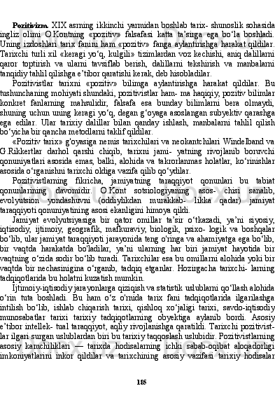 185Pozitivizm.   XIX asrning ikkinchi yarmidan boshlab tarix- shunoslik sohasida
ingliz   olimi   O.Kontning   «pozitiv»   falsafasi   katta   ta’sirga   ega   bo‘la   boshladi.
Uning  izdoshlari   tarix  fanini   ham  «pozitiv»   fanga  aylantirishga   harakat  qildilar.
Tarixchi   turli  xil  «keragi   yo‘q, kulgili»  tizimlardan  voz  kechishi,  aniq  dalillarni
qaror   toptirish   va   ularni   tavsiflab   berish,   dalillarni   tekshirish   va   manbalarni
tanqidiy tahlil qilishga e’tibor qaratishi kerak, deb hisobladilar.
Pozitivistlar   tarixni   «pozitiv»   bilimga   aylantirishga   harakat   qildilar.   Bu
tushunchaning mohiyati shundaki, pozitivistlar ham- ma haqiqiy, pozitiv bilimlar
konkret   fanlarning   mahsulidir,   falsafa   esa   bunday   bilimlarni   bera   olmaydi,
shuning uchun uning kera gi yo‘q, degan g‘oyaga asoslangan subyektiv qarashga
ega   edilar.   Ular   tarixiy   dalillar   bilan   qanday   ishlash,   manbalarni   tahlil   qilish
bo‘yicha bir qancha metodlarni taklif qildilar.
«Pozitiv tarix» g'oyasiga nemis tarixchilari va neokantchilari Windelband va
G.Rikkertlar   darhol   qarshi   chiqib,   tarixni   jami-   yatning   rivojlanib   boruvchi
qonuniyatlari  asosida  emas,  balki,  alohida   va  takrorlanmas   holatlar,   ko‘rinishlar
asosida o‘rganishni tarixchi oldiga vazifa qilib qo‘ydilar.
Pozitivistlarning   fikricha,   jamiyatning   taraqqiyot   qonunlari   bu   tabiat
qonunlarining   davomidir.   O.Kont   sotsiologiyaning   asos-   chisi   sanalib,
evolyutsion   yondashuvni   (oddiylikdan   murakkab-   likka   qadar)   jamiyat
taraqqiyoti qonuniyatining asosi ekanligini himoya qildi.
Jamiyat   evolyutsiyasiga   bir   qator   omillar   ta’sir   o‘tkazadi,   ya’ni   siyosiy,
iqtisodiy,   ijtimoiy,   geografik,   mafkuraviy,   biologik,   psixo-   logik   va   boshqalar
bo‘lib, ular jamiyat taraqqiyoti jarayonida teng o'ringa va ahamiyatga ega bo‘lib,
bir   vaqtda   harakatda   bo'ladilar,   ya’ni   ularning   har   biri   jamiyat   hayotida   bir
vaqtning o‘zida sodir bo‘lib turadi. Tarixchilar esa bu omillarni alohida yoki bir
vaqtda   bir   nechasinigina   o‘rganib,   tadqiq   etganlar.   Hozirgacha   tarixchi-   larning
tadqiqotlarida bu holatni kuzatish mumkin.
Ijtimoiy-iqtisodiy jarayonlarga qiziqish va statistik uslublarni qo‘llash alohida
o‘rin   tuta   boshladi.   Bu   ham   o‘z   o'rnida   tarix   fani   tadqiqotlarida   ilgarilashga
intilish   bo‘lib,   ishlab   chiqarish   tarixi,   qishloq   xo‘jaligi   tarixi,   savdo-iqtisodiy
munosabatlar   tarixi   tarixiy   tadqiqotlarning   obyektiga   aylanib   bordi.   Asosiy
e’tibor intellek- tual taraqqiyot, aqliy rivojlanishga  qaratildi. Tarixchi pozitivist-
lar ilgari surgan uslublardan biri bu tarixiy taqqoslash uslubidir. Pozitivistlarning
asosiy   kamchiliklari   —   tarixda   hodisalarning   ichki   sabab-oqibat   aloqadorligi
imkoniyatlarini   inkor   qildilar   va   tarixchining   asosiy   vazifasi   tarixiy   hodisalar 