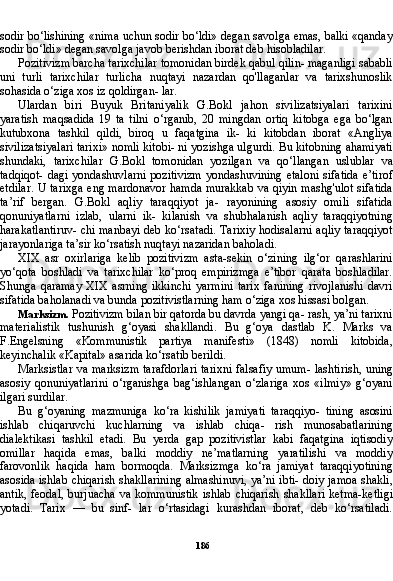 186sodir bo‘lishining «nima uchun sodir bo‘ldi» degan savolga emas, balki «qanday
so dir bo‘ldi» degan savolga javob berishdan iborat deb hisobladilar.
Pozitivizm barcha tarixchilar tomonidan birdek qabul qilin- maganligi sababli
uni   turli   tarixchilar   turlicha   nuqtayi   nazardan   qo'llaganlar   va   tarixshunoslik
sohasida o‘ziga xos iz qoldirgan- lar.
Ulardan   biri   Buyuk   Britaniyalik   G.Bokl   jahon   sivilizatsiyalari   tarixini
yaratish   maqsadida   19   ta   tilni   o‘rganib,   20   mingdan   ortiq   kitobga   ega   bo‘lgan
kutubxona   tashkil   qildi,   biroq   u   faqatgina   ik-   ki   kitobdan   iborat   «Angliya
sivilizatsiyalari tarixi» nomli kitobi- ni yozishga ulgurdi. Bu kitobning ahamiyati
shundaki,   tarixchilar   G.Bokl   tomonidan   yozilgan   va   qo‘llangan   uslublar   va
tadqiqot-  dagi yondashuvlarni pozitivizm  yondashuvining etaloni  sifatida e’tirof
etdilar. U tarixga eng mardonavor hamda murakkab va qiyin mashg'ulot sifatida
ta’rif   bergan.   G.Bokl   aqliy   taraqqiyot   ja-   rayonining   asosiy   omili   sifatida
qonuniyatlarni   izlab,   ularni   ik-   kilanish   va   shubhalanish   aqliy   taraqqiyotning
harakatlantiruv- chi manbayi deb ko‘rsatadi. Tarixiy hodisalarni aqliy taraqqiyot
jarayonlariga ta’sir ko‘rsatish nuqtayi nazaridan baholadi.
XIX   asr   oxirlariga   kelib   pozitivizm   asta-sekin   o‘zining   ilg‘or   qarashlarini
yo‘qota   boshladi   va   tarixchilar   ko‘proq   empirizmga   e’tibor   qarata   boshladilar.
Shunga   qaramay   XIX   asrning   ikkinchi   yarmini   tarix   fanining   rivojlanishi   davri
sifatida baholanadi va bunda pozitivistlarning ham o‘ziga xos hissasi bolgan.
Marksizm.  Pozitivizm bilan bir qatorda bu davrda yangi qa- rash, ya’ni tarixni
materialistik   tushunish   g‘oyasi   shakllandi.   Bu   g‘oya   dastlab   K.   Marks   va
F.Engelsning   «Kommunistik   partiya   manifesti»   (1848)   nomli   kitobida,
keyinchalik «Kapital» asarida ko‘rsatib berildi.
Marksistlar va marksizm tarafdorlari tarixni falsafiy umum- lashtirish, uning
asosiy   qonuniyatlarini   o‘rganishga   bag‘ishlangan   o‘zlariga   xos   «ilmiy»   g‘oyani
ilgari surdilar.
Bu   g‘oyaning   mazmuniga   ko‘ra   kishilik   jamiyati   taraqqiyo-   tining   asosini
ishlab   chiqaruvchi   kuchlarning   va   ishlab   chiqa-   rish   munosabatlarining
dialektikasi   tashkil   etadi.   Bu   yerda   gap   pozitivistlar   kabi   faqatgina   iqtisodiy
omillar   haqida   emas,   balki   moddiy   ne’matlarning   yaratilishi   va   moddiy
farovonlik   haqi da   ham   bormoqda.   Marksizmga   ko‘ra   jamiyat   taraqqiyotining
asosida ishlab chiqarish shakllarining almashinuvi, ya’ni ibti- doiy jamoa shakli,
antik, feodal,  burjuacha va kommunistik  ish lab chiqarish shakllari  ketma-ketligi
yotadi.   Tarix   —   bu   sinf-   lar   o‘rtasidagi   kurashdan   iborat,   deb   ko‘rsatiladi. 