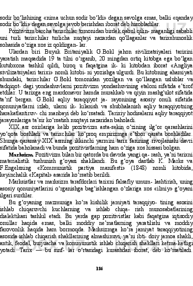 186sodir bo‘lishining «nima uchun sodir bo‘ldi» degan savolga emas, balki «qanday
so dir bo‘ldi» degan savolga javob berishdan iborat deb hisobladilar.
Pozitivizm barcha tarixchilar tomonidan birdek qabul qilin- maganligi sababli
uni   turli   tarixchilar   turlicha   nuqtayi   nazardan   qo'llaganlar   va   tarixshunoslik
sohasida o‘ziga xos iz qoldirgan- lar.
Ulardan   biri   Buyuk   Britaniyalik   G.Bokl   jahon   sivilizatsiyalari   tarixini
yaratish   maqsadida   19   ta   tilni   o‘rganib,   20   mingdan   ortiq   kitobga   ega   bo‘lgan
kutubxona   tashkil   qildi,   biroq   u   faqatgina   ik-   ki   kitobdan   iborat   «Angliya
sivilizatsiyalari tarixi» nomli kitobi- ni yozishga ulgurdi. Bu kitobning ahamiyati
shundaki,   tarixchilar   G.Bokl   tomonidan   yozilgan   va   qo‘llangan   uslublar   va
tadqiqot-  dagi yondashuvlarni pozitivizm  yondashuvining etaloni  sifatida e’tirof
etdilar. U tarixga eng mardonavor hamda murakkab va qiyin mashg'ulot sifatida
ta’rif   bergan.   G.Bokl   aqliy   taraqqiyot   ja-   rayonining   asosiy   omili   sifatida
qonuniyatlarni   izlab,   ularni   ik-   kilanish   va   shubhalanish   aqliy   taraqqiyotning
harakatlantiruv- chi manbayi deb ko‘rsatadi. Tarixiy hodisalarni aqliy taraqqiyot
jarayonlariga ta’sir ko‘rsatish nuqtayi nazaridan baholadi.
XIX   asr   oxirlariga   kelib   pozitivizm   asta-sekin   o‘zining   ilg‘or   qarashlarini
yo‘qota   boshladi   va   tarixchilar   ko‘proq   empirizmga   e’tibor   qarata   boshladilar.
Shunga   qaramay   XIX   asrning   ikkinchi   yarmini   tarix   fanining   rivojlanishi   davri
sifatida baholanadi va bunda pozitivistlarning ham o‘ziga xos hissasi bolgan.
Marksizm.  Pozitivizm bilan bir qatorda bu davrda yangi qa- rash, ya’ni tarixni
materialistik   tushunish   g‘oyasi   shakllandi.   Bu   g‘oya   dastlab   K.   Marks   va
F.Engelsning   «Kommunistik   partiya   manifesti»   (1848)   nomli   kitobida,
keyinchalik «Kapital» asarida ko‘rsatib berildi.
Marksistlar va marksizm tarafdorlari tarixni falsafiy umum- lashtirish, uning
asosiy   qonuniyatlarini   o‘rganishga   bag‘ishlangan   o‘zlariga   xos   «ilmiy»   g‘oyani
ilgari surdilar.
Bu   g‘oyaning   mazmuniga   ko‘ra   kishilik   jamiyati   taraqqiyo-   tining   asosini
ishlab   chiqaruvchi   kuchlarning   va   ishlab   chiqa-   rish   munosabatlarining
dialektikasi   tashkil   etadi.   Bu   yerda   gap   pozitivistlar   kabi   faqatgina   iqtisodiy
omillar   haqida   emas,   balki   moddiy   ne’matlarning   yaratilishi   va   moddiy
farovonlik   haqi da   ham   bormoqda.   Marksizmga   ko‘ra   jamiyat   taraqqiyotining
asosida ishlab chiqarish shakllarining almashinuvi, ya’ni ibti- doiy jamoa shakli,
antik, feodal,  burjuacha va kommunistik  ish lab chiqarish shakllari  ketma-ketligi
yotadi.   Tarix   —   bu   sinf-   lar   o‘rtasidagi   kurashdan   iborat,   deb   ko‘rsatiladi.