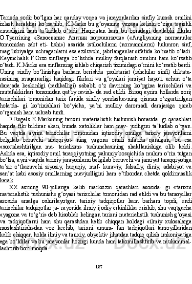 187Tarixda   sodir   bo‘lgan   har   qanday   voqea   va   jarayonlardan   sinfiy   kurash   omilini
izlash kerakligi ko‘rsatilib, K.Marks bu g‘oyaning yuzaga kelishi o‘ziga tegishli
emasligini   ham   ta’kidlab   o‘tadi.   Haqiqatan   ham   bu   boradagi   dastlabki   fikrlar
O.Tyerrining   « Завоевание   Англии   норманнами »   («Angliyaning   normannlar
tomonidan   zabt   eti-   lishi»)   asarida   istilochilarni   (normannlarni)   hukmron   sinf,
mag‘lubiyatga uchraganlarni esa eziluvchi, jabrlanganlar sifatida ko‘rsatib o‘tadi.
Keyinchalik   F.Gizo   sinflarga   bo‘lishda   mulkiy   farqlanish   omilini   ham   ko‘rsatib
o‘tadi. K.Marks esa sinflarning ishlab chiqarish tizimidagi o‘rnini ko‘rsatib berdi.
Uning   sinfiy   bo‘linishga   barham   berishda   proletariat   (ishchilar   sinfi)   diktatu-
rasining   muqarrarligi   haqidagi   fikrlari   va   g‘oyalari   jamiyat   hayoti   uchun   o‘ta
darajada   keskinligi   (radikalligi)   sababli   o‘z   davrining   ko‘pgina   tarixchilari   va
mutafakkirlari tomonidan qat’iy ravish- da rad etildi.  Biroq ayrim hollarda xorij
tarixchilari   tomonidan   tarix   fanida   sinfiy   yondashuvning   qisman   o‘zgartirilgan
holatda-   gi   ko‘rinishlari   bo‘yicha,   ya’ni   mulkiy   daromadi   darajasiga   qarab
o‘rganish ham uchrab turdi.
F.Engels  K.Marksning  tarixni  materialistik  tushunish borasida- gi  qarashlari
haqida   fikr   bildirar   ekan,   bunda   xatoliklar   ham   mav-   judligini   ta’kidlab   o‘tgan.
Bu   vaqtda   ayrim   tarixchilar   tomonidan   iqtisodiy   omilga   tarixiy   jarayonlarni
belgilab   beruvchi   taraqqiyot-   ning   yagona   omili   sifatida   qaralgan,   bu   esa
«soxtalashtirilgan   ma-   terializm»   tushunchasining   shakllanishiga   olib   keldi.
Aslida esa, iqtisodiy omil taraqqiyotning yakuniy bosqichida muhim o‘rin tutgan
bo‘lsa, ayni vaqtda tarixiy jarayonlarni belgilab beruvchi va jamiyat taraqqiyotiga
ta’sir   o‘tkazuvchi   siyosiy,   huquqiy,   maf-   kuraviy,   falsafiy,   diniy,   adabiyot   va
san’at  kabi   asosiy   omillarning   mavjudligini   ham   e’tibordan   chetda   qoldirmaslik
kerak.
XX   asrning   90-yillariga   kelib   marksizm   qarashlari   asosida-   gi   «tarixni
materialistik tushunish» g‘oyasi tarixchilar tomonidan rad etildi va bu tamoyillar
asosida   amalga   oshirilayotgan   tari xiy   tadqiqotlar   ham   barham   topdi,   endi
tarixchilar tadqiqotlar ja- rayonida ilmiy ijodiy erkinlikka erishib, shu vaqtgacha
«yagona va to‘g‘ri» deb hisoblab kelingan tarixni materialistik tushunish g‘oyasi
va   tadqiqotlarni   ham   shu   qarashdan   kelib   chiqqan   holdagi   «ilmiy   xulosalarga
moslashtirish»dan   voz   kechib,   tarixni   umum-   fan   tadqiqotlari   tamoyillaridan
kelib chiqqan holda ilmiy va ta rixiy, obyektiv jihatdan tadqiq qilish imkoniyatiga
ega bo‘ldilar va bu jarayonlar hozirgi kunda ham takomillashtirib va mukammal-
lashtirib borilmoqda. 