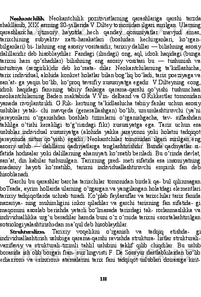 188Neokantchilik.   Neokantchilik   pozitivistlarning   qarashlariga   qarshi   tarzda
shakllanib, XIX asrning 80-yillarida V.Diltey to monidan ilgari surilgan. Ularning
qarashlaricha   ijtimoiy   hayotda   hech   qanday   qonuniyatlar   mavjud   emas,
tarixchining   subyektiv   xatti-harakatlari   (boshidan   kechirganlari,   ko‘rgan-
bilganlari) bi- lishning eng asosiy vositasidir, tarixiy dalillar — bilishning asosiy
dalillaridir  deb hisoblaydilar.  Fandagi (ilmdagi)  ong, aql, idrok haqidagi  (bunga
tarixni   ham   qo‘shadilar)   bilishning   eng   asosiy   vositasi   bu   —   tushunish   va
intuitsiya   (sezgirlik)dir   deb   ko‘rsata-   dilar.   Neokantchilarning   ta’kidlashicha,
tarix individual, alohida konkret holatlar bilan bog‘liq bo‘ladi, tarix poeziyaga va
san’at- ga yaqin bo‘lib, ko‘proq tavsifiy xususiyatga  egadir.  V.Dilteyning  «ong,
idrok   haqidagi   fan»ning   tabiiy   fanlarga   qarama-qarshi   qo‘yishi   tushunchasi
neokantchilarning   Baden   maktabida   V.Vin-   delband   va   G.Rikkertlar   tomonidan
yanada   rivojlantirildi.   G.Rik-   kertning   ta’kidlashicha   tabiiy   fanlar   uchun   asosiy
uslublar   yetak-   chi   mavqeda   (generallashgan)   bo‘lib,   umumlashtiruvchi   (ya’ni
jarayonlarni   o‘rganishdan   boshlab   tizimlarni   o‘rganishgacha,   tav-   siflashdan
tahlilga   o‘tishi   kerakligi   to‘g‘risidagi   fikr)   xususiyat ga   ega.   Tarix   uchun   esa
uslublar   individual   xususiyatga   (alohida   yakka   jarayonni   yoki   holatni   tadqiqot
jarayonida   ustun   qo‘yish)   egadir.   Neokantchilar   tomonidan   ilgari   surilgan   eng
asosiy   uslub   —   dalillarni   qadriyatlarga   tenglashtirishdir.   Bunda   qadriyatlar   si-
fatida hodisalar yoki dalillarning ahamiyati ko‘rsatib beriladi. Bu o‘rinda davlat,
san’at,   din   kabilar   tushunilgan.   Tarixning   pred-   meti   sifatida   esa   insoniyatning
madaniy   hayoti   ko‘rsatilib,   tarixni   individuallashtiruvchi   empirik   fan   deb
hisoblanadi.
Garchi bu qarashlar  barcha tarixchilar  tomonidan  birdek qa- bul qilinmagan
boTsada, ayrim hollarda ularning o‘zgargan va yangilangan holatdagi elementlari
tarixiy tadqiqotlarda uchrab turadi. Ko‘plab faylasuflar va tarixchilar tarix fanida
nazariya-   ning   muhimligini   inkor   qiladilar   va   garchi   tarixning   fan   sifatida-   gi
maqomini   asoslab   berishda   yetarli   bo‘lmasada   tarixdagi   tak-   rorlanmaslikka   va
individuallikka urg‘u beradilar hamda buni o‘z o‘rnida tarixni «soxtalashtirilgan
sotsiologiyalashtirish»dan ma’qul deb hisoblaydilar.
Strukturalizm.   Tarixiy   voqelikni   o‘rganish   va   tadqiq   etishda-   gi
individuallashtirish uslubiga qarama-qarshi ravishda struktura- listlar strukturali-
vazifaviy   va   strukturali-tizimli   tahlil   uslubini   taklif   qilib   chiqdilar.   Bu   uslub
borasida ish olib borgan fran- suz lingvisti  F. De Sossyur dastlabkilardan bo‘lib
«diaxron»   va   «sinxron»   atamalarini   tarix   fani   tadqiqot   uslublari   doirasiga   kirit- 