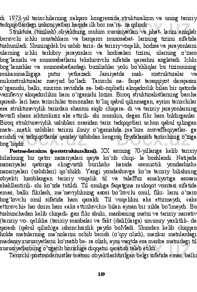 189di.   1973-yil   tarixchilarning   xalqaro   kongressida   strukturalizm   va   uning   tarixiy
tadqiqotlardagi imkoniyatlari haqida ilk bor ma’ru- za qilindi.
Struktura   (tuzilish)   obyektning   muhim   xususiyatlari   va   jihat-   larini   aniqlab
beruvchi   ichki   mustahkam   va   barqaror   munosabat-   larining   tizimi   sifatida
tushuniladi. Shuningdek bu uslub tarix- da tarixiy voqelik, hodisa va jarayonlarni
ularning   ichki   tarkibiy   jarayonlari   va   hodisalari   tizimi,   ularning   o‘zaro
bog‘lanishi   va   munosabatlarni   tekshiruvchi   sifatida   qarashni   anglatadi.   Ichki
bog‘lanishlar   va   munosabatlardagi   buzilishlar   yoki   bo‘shliqlar   bu   tizimnining
mukammalligiga   putur   yetkazadi.   Jamiyatda   mak-   rostrukturalar   va
mikrostrukturalar   mavjud   bo‘ladi.   Tarixchi   na-   faqat   taraqqiyot   darajasini
o‘rganishi, balki,  sinxron ravishda  sa- bab-oqibatli  aloqadorlik  bilan  bir qatorda
vazifaviy   aloqadorlikni   ham   o‘rganishi   lozim.   Biroq   strukturalistlarning   barcha
qarash- lari ham tarixchilar tomonidan to‘liq qabul qilinmagan, ayrim tarixchilar
esa   strukturaviylik   tarixdan   shaxsni   siqib   chiqara-   di   va   tarixiy   jarayonlarning
tavsifi   shaxs   ishtirokisiz   aks   ettirili-   shi   mumkin,   degan   fikr   ham   bildirganlar.
Biroq   strukturaviylik   uslublari   orasidan   tarix   tadqiqotlari   uchun   qabul   qilingan
mate-   matik   uslublar   tarixni   ilmiy   o‘rganishda   ma’lum   muvaffaqiyatlar-   ga
erishdi va tadqiqotlarda qanday uslubdan kengroq foydalanish tarixchinig o‘ziga
bog‘liqdir.
Postmodernizm   (poststrukturalizni).   XX   asrning   70-yillariga   kelib   tarixiy
bilishning   bir   qator   nazariyalari   qayta   ko‘rib   chiqi-   la   boshlandi.   Natijada
nazariyalar   qatoriga   «lingvistik   burilish»   hamda   «semiotik   yondashish»
nazariyalari   (uslublari)   qo‘shildi.   Yangi   yondashuvga   ko‘ra   tarixiy   bilishning
obyekti   hisoblangan   tarixiy   voqelik   til   va   talaffuz   amaliyotiga   asosan
shakllantirili-   shi   ko‘zda   tutildi.   Til   omiliga   faqatgina   muloqot   vositasi   sifatida
emas,   balki   fikrlash,   ma’naviylikning   asosi   bo‘luvchi   omil,   fikr-   larni   o‘zaro
bog‘lovchi   omil   sifatida   ham   qaraldi.   Til   voqelikni   aks   ettirmaydi,   «aks
ettiruvchi» har doim ham «aks ettiriluvchi» bilan aynan bir xilda bo‘lmaydi. Bu
tushunchadan kelib chiqadi- gan fikr shuki, manbaning matni va tarixiy narrativ
(tarixiy   vo-  qelikka   (tarixiy   manbalar   va   fakt   (dalil)larga)   umumiy   yaxlitlik-   da
qarash   (qabul   qilish)ga   ishonchsizlik   paydo   boMadi.   Shundan   kelib   chiqqan
holda   matnlarning   ma’nolarini   ochib   berish   (o‘qiy   olish),   mazkur   matnlardagi
madaniy xususiyatlarni ko'rsatib be- ra olish, ayni vaqtda esa manba matnidagi til
xususiyatlarining o‘zgarib borishiga diqqatni qaratish talab etildi.
Tarixchi-postmodernistlar matnni obyektlashtirilgan belgi si fatida emas, balki 