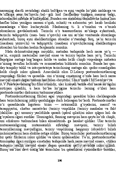 190narsaning shartli  ravishdagi  shakli boMgan va ayni vaqtda  ko‘plab izohlarga  va
ta’riflarga   asos   bo‘luvchi   bel-   gili   kod   (harflardan   tuzilgan   maxsus   belgi,
ishoralar)lar sifati da ta’kidlaydilar. Bundan esa matnlarni deshifrovka (noma’lum
harflar   bilan   yozilgan   narsani   o‘qish,   ochish)   va   axborotni   yet-   kazib   berilishi
masalasiga   e’tibor   kuchaytirildi.   Manbaning   ti-   li   o‘tmishni   va   o‘tmish
obrazlarini   gavdalantiradi.   Tarixchi   o‘z   taassurotlarini   so‘zlarga   aylantiradi,
tarixchi   tadqiqotchi   (man-   bani   o‘quvchi)   esa   uni   so‘zlar   vositasida   obrazlarga
aylantiradi,   biroq   ayni   shakllantirilgan   obrazlar   o‘rtasidagi   farq,   ya’ni   tarix chi
(manbani   yozuvchi)   va   tadqiqotchi   (manbani   o‘quvchi)larning   shakllantirgan
obrazlari bir-biridan keskin farqlanishi mumkin.
Matn   dekonstruksiyaga   moyildir,   matndan   tashqarida   hech   narsa   yo‘q   —
ya’ni,   empirik   materiallar   mavjud   emas   va   tari xiy   tajriba   ham   yo‘q.   Tarixchi
faqatgina   matnga   bog‘langan   hol da   va   undan   kelib   chiqib   voqealarga   nisbatan
o‘zining   tavsifini   keltirishi   va   munosabatini   bildirishi   mumkin.   Bunda   har   qan-
day tanqidiy tahlil va interpretatsiya tarixchining matnga alo- qador emasligidan
kelib   chiqib   inkor   qilinadi.   Amerikalik   olim   D.Lekarp   postmodernistlarning
yuqoridagi   fikrlari   va   qarashla-   rini   o‘zining   «matnning   o‘zida   ham   hech   narsa
mavjud emas» degan tushunchasi bilan «boyitdi». Shu o‘rinda I.M.Savelyev va
A.V.Poletayevlarning bir fikri o'rinlidir, ular kinoyali tarzda «bir narsa ko‘ngilni
xotirjam   qiladiki,   u   ham   bo‘lsa   ko‘pgina   tarixchi-   larning   o‘zlari   ham
postmodernistlar diskursini tushunmaydilar».
Postmodernistlarning   fikrlari   agar   yuqoridagi   qarashlar   bi lan   cheklanganda
ham tarixchilarning jiddiy qarshiligiga duch kelmagan bo‘lardi. Postmodernistlar
o‘z   qarashlarida   logotsen-   trizm   —   ratsionallik   g‘oyalarini,   maorif   va
taraqqiyotni,   «katta»   narrativlar   (tarixiy   voqelikka   (tarixiy   manbalar   va   fakt
(dalil)lar-   ga)   umumiy   yaxlitlikda   qarash   (qabul   qilish)ni   inkor   qilgan   hol-   da
g‘oyalarni ilgari surdilar. Shuningdek, fanning mavqeini ham qayta ko‘rib chiqib,
uni   «diskurs»   tushunchasi   bilan   almashtirish-   ga   harakat   qildilar.   Ular   tarixchi
mutaxassisligining   mutaxassislik   sifatidagi   mavqeini,   tarixiy   bilish
tamoyillarining   mavjudligini,   tarixiy   voqelikning   haqqoniy   (obyektiv)   bilish
imkoniyatlarini ham shubha ostiga oldilar. Biroq tarixchilar postmodernistlarning
bir  qator  fikrlarini   inkor  qildilar   va ularni   qollamadilar.   Ya’ni,  postmodernistlar
tomonidan ilgari surilgan «matndan tashqarida hech narsa mavjud emas», «tildan
tashqari»   reallik   mavjud   emas»   degan   qarashlar   qat’iy   ravishda   inkor   qilindi.
Biroq   ma’lum   davr   oralig‘ida   tarixchilar   bu   qarashlarni   «yumshatib»   bordilar,