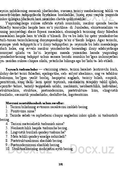 191ayrim uslublarning samarali jihatlaridan, xususan tarixiy manbalarning tahlili va
narrativlardan   tadqiqotlarda   foydalana   boshladilar,   bi roq   ayni   vaqtda   yuqorida
inkor qilingan jihatlarni ham nazardan chetda qoldirmadilar.
Yuqoridagilarga   xulosa   sifatida   aytish   mumkinki,   mazkur   qismda   barcha
falsafiy   tamoyillar   haqida   ham   so‘z   yuritilma-   di.   Jumladan,   ekzistensializm   va
uning   jamiyatdagi   shaxs   fojeasi   masalalari,   shuningdek   tarixning   diniy   falsafasi
masalalari haqi da ham to‘xtalib o‘tilmadi. Bu va bu kabi bir qator yondashuvlar
turli-tuman  tarixchilarning  dunyoqarashiga  ta’sir  o‘tkazib  kelgan.  Agar  tarixchi,
ayniqsa yosh tadqiqotchi o‘z ilmiy tadqiqotlari ja- rayonida bu kabi masalalarga
duch   kelsa,   eng   avvalo   mazkur   yon dashuvlar   borasidagi   ilmiy   adabiyotlarga
murojaat   qilishi   va   ko‘ri-   layotgan   masala   yuzasidan   hamda   yuqoridagi
yondashuvlarning   tadqiqot   uchun   samara   berishi   mumkin   bo‘lgan   imkoniyatlari
yu- zasidan xulosa chiqara olishi, yetarlicha bilimga ega bo‘lishi ta- lab etiladi.
Tayanch tushunchalar   — «tarixning otasi», tarixni harakat- lantiruvchi kuch,
ilohiy davlat tarixi falsafasi, apologetika, «ab- solyut idealizm», ong va tafakkur
hukmron   bo‘]gan   yaxlit   borliq,   haqiqatni   anglash,   tarixiy   bilish,   empirik,
pozitivizm,   aniq   dalil-   larni   qaror   toptirish,   manbalarni   tanqidiy   tahlil   qilish,
«pozitiv   tarix»,   tarixiy   taqqoslash   uslubi,   marksizm,   neokantchilik,   indi vidual,
strukturalizm,   struktura,   postmodernizm,   poststruktura-   lizm,   «lingvistik
burilish», «semiotik yondashish», deshifrovka, logotsentrizm
Mavzuni mustahkamlash uchun savollar:
1. Tarixni bilishning avtonom xarakterini izohlab bering
2. Pozitivizm nima?
3. Tarixda sabab va oqibatlarni chuqur anglashni inkor qilish- ni tushuntirib
bering.
4. Tarixni materialistik tushunish nima?
5. Neokantchilik haqida tushuncha bering.
6. Lingvistik burilish qanday tushuncha?
7. Matn tahlili qanday amalga oshiriladi?
8. Poststrukturalizmni sharhlab bering.
9. Postmodernizmni sharhlab bering.
10. Strukturalizmning mohiyatini aytib bering. 