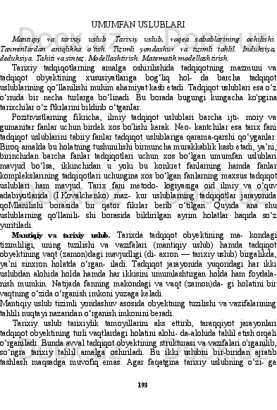 193UMUMFAN USLUBLARI
Mantiqiy   va   tarixiy   uslub.   Tarixiy   uslub,   voqea   sabablarining   ochilishi.
Taxminlardan   aniqlikka   o‘tish.   Tizimli   yondashuv   va   tizimli   tahlil.   Induksiya,
deduksiya. Tahiti va sintez .  Modellashtirish. Matematik modellashtirish.
Tarixiy   tadqiqotlarning   amalga   oshirilishida   tadqiqotning   mazmuni   va
tadqiqot   obyektining   xususiyatlariga   bog‘liq   hol-   da   barcha   tadqiqot
uslublarining qo‘llanilishi muhim ahamiyat kasb etadi. Tadqiqot uslublari esa o‘z
o‘rnida   bir   necha   turlarga   bo‘linadi.   Bu   borada   bugungi   kungacha   ko'pgina
tarixchilar o‘z ftkrlarini bildirib o‘tganIar.
Pozitivistlarning   fikricha,   ilmiy   tadqiqot   uslublari   barcha   ijti-   moiy   va
gumanitar  fanlar  uchun  birdek   xos   bo'lishi   kerak.  Neo-  kantchilar  esa  tarix  fani
tadqiqot   uslublarini   tabiiy   fanlar   tadqiqot   uslublariga   qarama-qarshi   qo‘yganlar.
Biroq amalda bu holatning tushunilishi birmuncha murakkablik kasb etadi, ya’ni,
birinchidan   barcha   fanlar   tadqiqotlari   uchun   xos   bo‘lgan   umumfan   uslublari
mavjud   bo‘lsa,   ikkinchidan   u   yoki   bu   konkret   fanlarning   hamda   fanlar
komplekslarining tadqiqotlari uchungina xos bo‘lgan fan larning maxsus tadqiqot
uslublari   ham   mavjud.   Tarix   fani   metodo-   logiyasiga   oid   ilmiy   va   o‘quv
adabiyotlarida   (I.Kovalchenko)   maz-   kur   uslublarning   tadqiqotlar   jarayonida
qoMlanilishi   borasida   bir   qator   fikrlar   berib   o‘tilgan.   Quyida   ana   shu
uslublarning   qo'llanili-   shi   borasida   bildirilgan   ayrim   holatlar   haqida   so‘z
yuritiladi.
Mantiqiy   va   tarixiy   uslub.   Tarixda   tadqiqot   obyektining   ma-   kondagi
tizimliligi,   uning   tuzilishi   va   vazifalari   (mantiqiy   uslub)   hamda   tadqiqot
obyektining vaqt (zamon)dagi mavjudligi (di- axron — tarixiy uslub) birgalikda,
ya’ni   sinxron   holatda   o‘rgan-   iladi.   Tadqiqot   jarayonida   yuqoridagi   har   ikki
uslubdan   alohida   holda   hamda   har  ikkisini   umumlashtirgan   holda   ham   foydala-
nish   mumkin.   Natijada   fanning   makondagi   va   vaqt   (zamon)da-   gi   holatini   bir
vaqtning o‘zida o‘rganish imkoni yuzaga keladi.
Mantiqiy  uslub  tizimli  yondashuv asosida  obyektning  tuzilishi  va vazifalarining
tahlili nuqtayi nazaridan o‘rganish imkonini beradi.
Tarixiy   uslub   tarixiylik   tamoyillarini   aks   ettirib,   taraqqiyot   jarayonlari
tadqiqot obyektining turli vaqtlardagi holatini alohi- da-alohida tahlil etish orqali
o‘rganiladi. Bunda avval tadqiqot obyektining strukturasi va vazifalari o'rganilib,
so‘ngra   tarixiy   tah lil   amalga   oshiriladi.   Bu   ikki   uslubni   bir-biridan   ajratib
tashlash   maqsadga   muvofiq   emas.   Agar   faqatgina   tarixiy   uslubning   o‘zi-   ga 