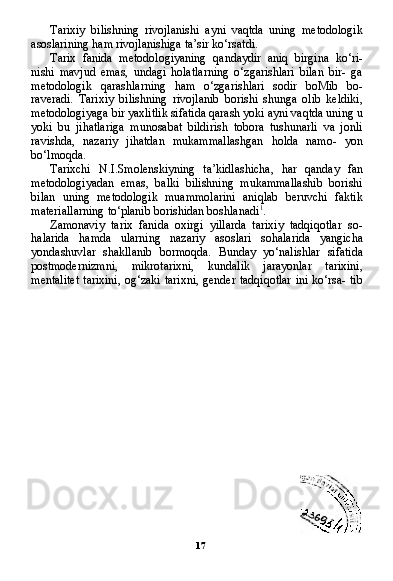 17Tarixiy   bilishning   rivojlanishi   ayni   vaqtda   uning   metodologik
asoslarining ham rivojlanishiga ta’sir ko‘rsatdi.
Tarix   fanida   metodologiyaning   qandaydir   aniq   birgina   ko‘ri-
nishi   mavjud   emas,   undagi   holatlarning   o‘zgarishlari   bilan   bir-   ga
metodologik   qarashlarning   ham   o‘zgarishlari   sodir   boMib   bo-
raveradi.   Tarixiy   bilishning   rivojlanib   borishi   shunga   olib   keldiki,
metodologiyaga bir yaxlitlik sifatida qarash yoki ayni vaqtda uning u
yoki   bu   jihatlariga   munosabat   bildirish   tobora   tushunarli   va   jonli
ravishda,   nazariy   jihatdan   mukammallashgan   holda   namo-   yon
bo‘lmoqda.
Tarixchi   N.I.Smolenskiyning   ta’kidlashicha,   har   qanday   fan
metodologiyadan   emas,   balki   bilishning   mukammallashib   borishi
bilan   uning   metodologik   muammolarini   aniqlab   beruvchi   faktik
materiallarning to‘planib borishidan boshlanadi 1
.
Zamonaviy   tarix   fanida   oxirgi   yillarda   tarixiy   tadqiqotlar   so-
halarida   hamda   ularning   nazariy   asoslari   sohalarida   yangicha
yondashuvlar   shakllanib   bormoqda.   Bunday   yo‘nalishlar   sifati da
postmodernizmni,   mikrotarixni,   kundalik   jarayonlar   tarixini,
mentalitet  tarixini, og‘zaki tarixni, gender tadqiqotlar  ini ko‘rsa- tib 