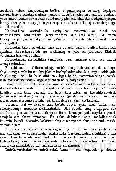 194asoslanib   xulosa   chiqariladigan   bo‘lsa,   o‘rganilayotgan   davrning   faqatgina
mavjud   tarixiy   holatini   anglash   mumkin,   biroq   bu   holat-   ni   mantiqiy   jihatdan,
ya’ni tizimli yondashuv asosida strukturaviy jihatdan tahlil etilsa, ohganilayotgan
tarixiy   davr   yoki   tarixiy   ja-   rayon   haqida   atroflicha   to‘liqroq   xulosalarga   ega
bo‘lish mumkin.
Konkretlikdan   abstraktlikka   (aniqlikdan   mavhumlikka)   o‘tish   va
abstraktlikdan   konkretlikka   (mavhumlikdan   aniqlikka)   o‘tish.   Bu   uslub
tadqiqotlar   jarayonida   tadqiqotning   yo‘nalishini   aniqlashtirish   xususiyati   bilan
ahamiyatlidir.
Konkretlik   bilish   obyektini   unga   xos   bo‘lgan   barcha   jihatlari   bilan   idrok
qilishdir.   Abstraklashtirish   esa   reallikning   u   yoki   bu   jihatlarini   fikrlash
yordamida tasavvur qilishdir.
Konkretlikdan   abstraktlikka   (aniqlikdan   mavhumlikka)   o‘tish   uch   usulda
amalga oshiriladi.
Birinchi   usul   —   e’tiborni   chetga   tortish,   chalg‘itish   vositasi-   da,   tadqiqot
obyektining u yoki bu tarkibiy jihatini boshqalardan alohida ajratgan holda yoki
obyektning   u   yoki   bu   belgilarini   jam-   lagan   holda,   mazmun-mohiyati   hamda
rasmiy-miqdoriy model- lariga asoslangan holda tadqiq etish.
Ikkinchi   usul   —   turli   hodisalarni   aynan   o‘xshash   hodisalar   si-   fatida
abstraktlashtirish   usuli   bo‘lib,   obyektga   o‘ziga   xos   va   taal-   luqli   bo‘lmagan
holatlar   orqali   baho   beriladi.   Bu   holat   turli   xilda-   gi   klassifikatsiyalash
(voqealarni   tasniflash)   va   tipologiyalashda   (jismlar   va   hodisalarni   umumiy
alomatlariga asoslanib guruhlar- ga, turkumlarga ajratish) qo‘llaniladi.
Uchinchi   usul   —   ideallashtirish   bo‘lib,   obyekt   ayrim   ideal   (mukammal)
xususiyatlariga   asoslanib   shakllantiriladi.   Ular   obyekt-   ning   o‘zigagina   xos
bo‘lib,   biroq   obyektda   yetarli   darajada   ifoda-   lanmagan   yoki   obyektda   yetarli
darajada   o‘z   aksini   topmagan.   Bu   uslub   deduktiv-integral   modellashtirish
imkonini   beradi.   Abstrakt-   lashtirish   obyekt   mohiyatini   chuqurroq   tushunishda
yordam beradi.
Biroq   alohida   konkret   hodisalarning   mohiyatini   tushunish   va   anglash   uchun
ikkinchi   uslub   —   abstraktlikdan   konkretlikka   (mavhumlikdan   aniqlikka)   o‘tish
uslubi   ham   katta   ahamiyat   kasb   etadi.   Bunda   konkret-nazariy   bilim   ilmiy
tushunchalar,   qonun-   lar   va   nazariyalar   sifatida   o‘zini   aks   ettiradi.   Bu   uslub
birmuncha murakkab bo‘lib, unchalik keng tarqalmagan.
Tizimli   yondashuv   va   tizimli   tahlil.   Tizim   —   real   voqelikda-   gi   alohida 