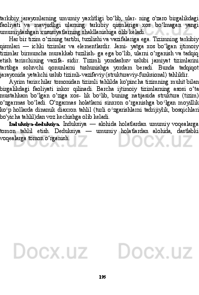 195tarkibiy   jarayonlarning   umumiy   yaxlitligi   bo‘lib,   ular-   ning   o'zaro   birgalikdagi
faoliyati   va   mavjudligi   ularning   tarkibiy   qismlariga   xos   bo‘lmagan   yangi
umumiylashgan xususiyatlarning shakllanishiga olib keladi.
Har bir tizim o‘zining tartibi, tuzilishi va vazifalariga ega. Tizimning tarkibiy
qismlari   —   ichki   tizimlar   va   elementlardir.   Jami-   yatga   xos   bo‘lgan   ijtimoiy
tizimlar  birmuncha  murakkab  tuzilish-  ga  ega  bo‘lib,  ularni   o‘rganish va  tadqiq
etish   tarixchining   vazifa-   sidir.   Tizimli   yondashuv   uslubi   jamiyat   tizimlarini
tartibga   soluvchi   qonunlarni   tushunishga   yordam   beradi.   Bunda   tadqiqot
jarayonida yetakchi uslub tizimli-vazifaviy (strukturaviy-funksional) tahlildir.
Ayrim tarixchilar tomonidan tizimli tahlilda ko'pincha tizim ning muhit bilan
birgalikdagi   faoliyati   inkor   qilinadi.   Barcha   ij timoiy   tizimlarning   asosi   o‘ta
mustahkam   bo‘lgan   o‘ziga   xos-   lik   bo £
lib,   buning   natijasida   struktura   (tizim)
o‘zgarmas   bo‘ladi.   O‘zgarmas   holatlarni   sinxron   o‘rganishga   bo £
lgan   moyillik
ko £
p   hollarda   dinamik   diaxron   tahlil   (turli   o £
zgarishlarni   tadrijiylik,   bosqichlari
bo'yicha tahlil)dan voz kechishga olib keladi.
Induksiya-deduksiya.   Induksiya   —   alohida   holatlardan   umumiy   voqealarga
tomon   tahlil   etish.   Deduksiya   —   umumiy   holatlardan   alohida,   dastlabki
voqealarga tomon o‘rganish.