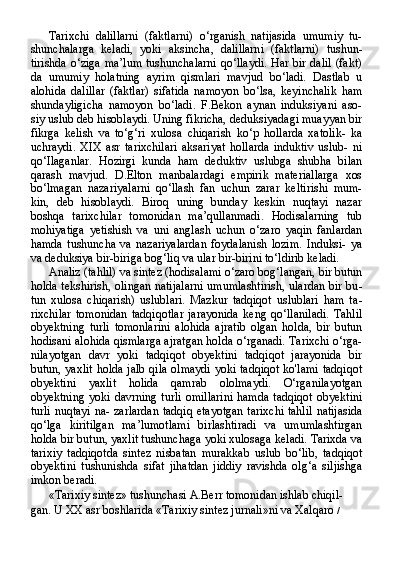 Tarixchi   dalillarni   (faktlarni)   o‘rganish   natijasida   umumiy   tu-
shunchalarga   keladi,   yoki   aksincha,   dalillarni   (faktlarni)   tushun-
tirishda o‘ziga ma’lum tushunchalarni qo‘llaydi. Har bir dalil (fakt)
da   umumiy   holatning   ayrim   qismlari   mavjud   bo‘ladi.   Dastlab   u
alohida   dalillar   (faktlar)   sifatida   namoyon   bo‘lsa,   keyinchalik   ham
shundayligicha   namoyon   bo‘ladi.   F.Bekon   aynan   induksiyani   aso-
siy uslub deb hisoblaydi. Uning fikricha, deduksiyadagi muayyan bir
fikrga   kelish   va   to‘g‘ri   xulosa   chiqarish   ko‘p   hollarda   xatolik-   ka
uchraydi.   XIX   asr   tarixchilari   aksariyat   hollarda   induktiv   uslub-   ni
qo‘Ilaganlar.   Hozirgi   kunda   ham   deduktiv   uslubga   shubha   bilan
qarash   mavjud.   D.Elton   manbalardagi   empirik   materiallarga   xos
bo‘lmagan   nazariyalarni   qo‘llash   fan   uchun   zarar   keltirishi   mum-
kin,   deb   hisoblaydi.   Biroq   uning   bunday   keskin   nuqtayi   nazar
boshqa   tarixchilar   tomonidan   ma’qullanmadi.   Hodisalarning   tub
mohiyatiga   yetishish   va   uni   anglash   uchun   o‘zaro   yaqin   fanlardan
hamda   tushuncha   va   nazariyalardan   foydalanish   lozim.   Induksi-   ya
va deduksiya bir-biriga bog‘liq va ular bir-birini to‘ldirib keladi.
Analiz (tahlil) va sintez (hodisalami o‘zaro bog‘langan, bir butun
holda tekshirish, olingan natijalarni umumlashtirish, ulardan bir bu -
tun   xulosa   chiqarish)   uslublari.   Mazkur   tadqiqot   uslublari   ham   ta -
rixchilar   tomonidan   tadqiqotlar   jarayonida   keng   qo‘llaniladi.   Tahlil
obyektning   turli   tomonlarini   alohida   ajratib   olgan   holda,   bir   butun
hodisani alohida qismlarga ajratgan holda o‘rganadi. Tarixchi o‘rga-
nilayotgan   davr   yoki   tadqiqot   obyektini   tadqiqot   jarayonida   bir
butun, yaxlit holda jalb qila olmaydi  yoki tadqiqot ko'lami tadqiqot
obyekti ni   yaxlit   holida   qamrab   ololmaydi.   O‘rganilayotgan
obyektning  yoki  davrning  turli   omillarini  hamda   tadqiqot  obyektini
turli nuqtayi na- zarlardan tadqiq etayotgan  tarixchi tahlil  natijasida
qo‘lga   kiritilgan   ma’lumotlami   birlashtiradi   va   umumlashtirgan
holda bir butun, yaxlit tushunchaga yoki xulosaga keladi. Tarixda va
tarixiy   tadqiqotda   sintez   nisbatan   murakkab   uslub   bo‘lib,   tadqiqot
obyektini   tushunishda   sifat   jihatdan   jiddiy   ravishda   olg‘a   siljishga
imkon beradi.
«Tarixiy sintez» tushunchasi A.Berr tomonidan ishlab chiqil- 
gan. U XX asr boshlarida «Tarixiy sintez jurnali»ni va Xalqaro  / 