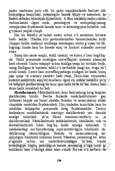 199sintez   markazini   joriy   etib,   bir   qator   mamlakatlarda   faoliyat   olib
borayotgan   tarixchilar,   sotsiologlar   hamda   tabiiy   va   matemati-   ka
fanlari sohalari olimlarini birlashtirdi. A.Berr madaniy-tarixiy sintez
tushunchasini   ilgari   surib,   psixologiya   va   antropologiyaning
yutuqlaridan foydalanish hamda tarix va sotsiologiyani birlashti- rish
g‘oyasini yoqlab chiqdi.
Har   bir   falsafiy   yo‘nalish   sintez   uchun   o‘z   asoslarini   ko'rsata
bosh-   ladilar.   Ulardan   biri   postmodernistlar   tushunchasidan   kelib
chiqqan   holda   madaniy   omillarga   asoslangan   sintez   g‘oyasi   bo‘lib,
bugungi   kunda   ham   bu   borada   aniq   va   konkret   xulosalar   mavjud
emas.
Biroq  shu  narsa aniqki,   tahlil   (analiz)   va  sintez  o‘zaro  bogMiq-
dir.   Tahlil   jarayonida   erishilgan   muvaffaqiyat   sintezsiz   ahamiyat
kasb etmaydi. Sintez tadqiqot uchun tahlilga yangi bir turtkilar berib,
uning faolligini ta’minlasa, tahlil o‘z navbatida yangi sin- tezga yo‘l
ochib beradi. Sintez ham muvaffaqiyatlarga erishgan bo‘lsada, biroq
ular   qisqa   va   xususiy   xarakter   kasb   etadi.   Tarix chilar   tomonidan
sintezni aniqlovchi aniq bir omillarni ilgari su- rishda yakdillik yo‘q
va tadqiqot predmetining ko‘lami qanchalik katta bo‘lsa, sintez ham
shunchalik murakkab bo‘ladi.
Modellashtirish.  Modellashtirish ilmiy faoliyatning keng tarqalan
shakllaridan   biridir.   Barcha   fanlarda   modellashtirilayot-   gan
hodisalar   haqida   ma’lumot   olishda,   farazlar   va   nazariyalarni   ishlab
chiqishda modeldan foydalaniladi. Shu jumladan tarixchi lar ham bu
uslubdan   tadqiqotlar   jarayonida   keng   foydalanadilar.   Tarixiy
hodisalarni   modellashtirish   mantiqiy   shakllantirish   yor-   damida
amalga   oshiriladi,   ya’ni   fikran   mazmun-vazifaviy   re-   ja
shakllantiriladi.   Modellashtirish   soddalashtirish,   ideallashti-   rish   va
abstraktlashtirish   bilan   bog‘liq   holda   amalga   oshiriladi.   U
manbalardagi   ma’lumotlarning   reprezentativligini   tekshirish-   da,
dalillarning   ishonchliligini,   farazlar   va   nazariyalarning   ha-
qiqiyligini tekshirish imkonini beradi. Masalan, jamoaning ho- latini
o‘rganish   uchun   uni   modellashtiriladigan   bo‘lsak,   bunda
sotsiologiya,   huquq,   psixologiya   hamda   jamoaning   o‘ziga   xosli-   gi
omillarini   ham   e’tiborga   olish   talab   etiladi.   Bu   esa   o‘z   navbati-   da 