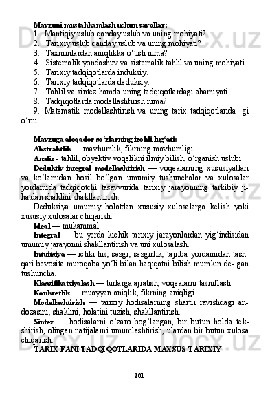 201Mavzuni mustahkamlash uchun savollar:
1. Mantiqiy uslub qanday uslub va uning mohiyati?
2. Tarixiy uslub qanday uslub va uning mohiyati?
3. Taxminlardan aniqlikka o‘tish nima?
4. Sistemalik yondashuv va sistemalik tahlil va uning mohiyati.
5. Tarixiy tadqiqotlarda induksiy.
6. Tarixiy tadqiqotlarda deduksiy.
7. Tahlil va sintez hamda uning tadqiqotlardagi ahamiyati.
8. Tadqiqotlarda modellashtirish nima?
9. Matematik   modellashtirish   va   uning   tarix   tadqiqotlarida-   gi
o‘rni.
Mavzuga aloqador so‘zlarning izohli lug‘ati:
Abstraktlik  — mavhumlik, fikrning mavhumligi.
Analiz  - tahlil, obyektiv voqelikni ilmiy bilish, o‘rganish uslubi.
Deduktiv-integral   modellashtirish   —   voqealarning   xususiyatlari
va   ko‘lamidan   hosil   bo‘lgan   umumiy   tushunchalar   va   xulosalar
yordamida   tadqiqotchi   tasavvurida   tarixiy   jarayonning   tarkibiy   ji-
hatdan shaklini shakllantirish.
Deduksiya   umumiy   holatdan   xususiy   xulosalarga   kelish   yoki
xususiy xulosalar chiqarish.
Ideal  — mukammal.
Integral   —   bu   yerda   kichik   tarixiy   jarayonlardan   yig‘indisidan
umumiy jarayonni shakllantirish va uni xulosalash.
Intuitsiya   — ichki his, sezgi, sezgirlik, tajriba yordamidan tash-
qari bevosita muroqaba yo‘li bilan haqiqatni bilish mumkin de- gan
tushuncha.
Klassifikatsiyalash  — turlarga ajratish, voqealarni tasniflash.
Konkretlik  — muayyan aniqlik, fikrning aniqligi.
Modellashtirish   —   tarixiy   hodisalarning   shartli   ravishdagi   an-
dozasini, shaklini, holatini tuzish, shakllantirish.
Sintez   —   hodisalarni   o‘zaro   bog‘langan,   bir   butun   holda   tek-
shirish, olingan natijalarni umumlashtirish, ulardan bir butun xulosa
chiqarish.
TARIX FANI TADQIQOTLARIDA MAXSUS-TARIXIY 