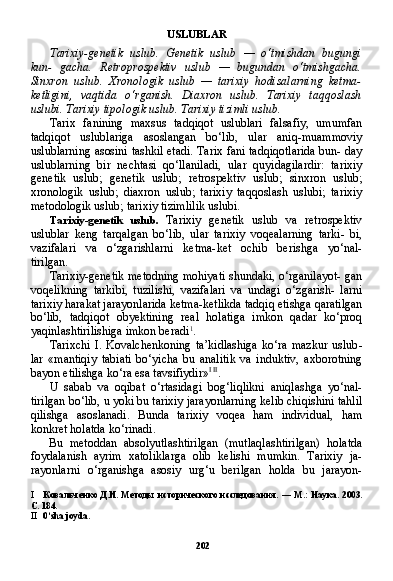 202USLUBLAR
Tarixiy-genetik   uslub.   Genetik   uslub   —   o‘tmishdan   bugungi
kun-   gacha.   Retroprospektiv   uslub   —   bugundan   o‘tmishgacha.
Sinxron   uslub.   Xronologik   uslub   —   tarixiy   hodisalarning   ketma-
ketligini,   vaqtida   o‘rganish.   Diaxron   uslub.   Tarixiy   taqqoslash
uslubi. Tarixiy tipologik uslub. Tarixiy tizimli uslub.
Tarix   fanining   maxsus   tadqiqot   uslublari   falsafiy,   umumfan
tadqiqot   uslublariga   asoslangan   bo‘lib,   ular   aniq-muammoviy
uslublarning asosini tashkil etadi. Tarix fani tadqiqotlarida bun- day
uslublarning   bir   nechtasi   qo‘llaniladi,   ular   quyidagilardir:   tarixiy
genetik   uslub;   genetik   uslub;   retrospektiv   uslub;   sinxron   uslub;
xronologik   uslub;   diaxron   uslub;   tarixiy   taqqoslash   uslubi;   tarixiy
metodologik uslub; tarixiy tizimlilik uslubi.
Tarixiy-genetik   uslub.   Tarixiy   genetik   uslub   va   retrospektiv
uslublar   keng   tarqalgan   bo‘lib,   ular   tarixiy   voqealarning   tarki-   bi,
vazifalari   va   o‘zgarishlarni   ketma-ket   ochib   berishga   yo‘nal-
tirilgan.
Tarixiy-genetik metodning mohiyati shundaki, o‘rganilayot- gan
voqelikning   tarkibi,   tuzilishi,   vazifalari   va   undagi   o‘zgarish-   larni
tarixiy harakat jarayonlarida ketma-ketlikda tadqiq etishga qaratilgan
bo‘lib,   tadqiqot   obyektining   real   holatiga   imkon   qadar   ko‘proq
yaqinlashtirilishiga imkon beradi 1
.
Tarixchi   I.   Kovalchenkoning   ta’kidlashiga   ko‘ra   mazkur   uslub -
lar   «mantiqiy   tabiati   bo‘yicha   bu   analitik   va   induktiv,   axborotning
bayon etilishga ko‘ra esa tavsifiydir» I   II
.
U   sabab   va   oqibat   o‘rtasidagi   bog‘liqlikni   aniqlashga   yo‘nal-
tirilgan bo‘lib, u yoki bu tarixiy jarayonlarning kelib chiqishini tahlil
qilishga   asoslanadi.   Bunda   tarixiy   voqea   ham   individual,   ham
konkret holatda ko‘rinadi.
Bu   metoddan   absolyutlashtirilgan   (mutlaqlashtirilgan)   holatda
foydalanish   ayrim   xatoliklarga   olib   kelishi   mumkin.   Tarixiy   ja-
rayonlarni   o‘rganishga   asosiy   urg‘u   berilgan   holda   bu   jarayon-
I Ковальченко  Д.И.  Методы  исторического  исследования.   —   М.:  Наука.  2003.
С. 184.
II 0‘ sha   joyda . 