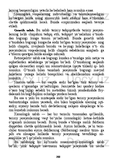 203larning barqarorligini yetarlicha baholash ham mumkin emas.
Shuningdek   voqealarning   individualligi   va   takrorlanmasligini
ko‘rsatgan   holda   uning   umumiylik   kasb   etishini   ham   e’tibordan
chetda   qoldirmaslik   kerak.   Bunda   empirizmdan   saqlash   tavsiya
etiladi.
Genetik   uslub.   Bu   uslub   tarixiy   tadqiqotlarda   tarixiy   jarayon-
larning   kelib   chiqishini   tadqiq   etib,   tadqiqot   yo‘nalishini   o‘tmish-
dan   bugungi   kunga   tomon   yo‘naltiradi.   Bunda   genetik   uslub
o‘tmishdan bugungi kungacha sodir bo'lgan tarixiy  jarayonlar-  ning
kelib   chiqishi,   rivojlanib   borishi   va   keyingi   holatlariga   o‘ti-   shi
jarayonlarini   voqealarning   kelib   chiqishi   sabablarini   aniqlash-   ga
e’tiborni qaratgan holda amalga oshiradi.
Retrospektiv uslub esa bugungi kundan o‘tmishga yoki natija va
oqibatlardan   sabablarga   yo‘nalgan   bo‘ladi.   O‘tmishning   saqlanib
qolgan  elementlari  orqali   uni  rekonstruksiya   (qayta   tiklash)   qi-  lish
mumkin.   O‘tmish   bilan   tanishish   jarayonida   bugungi   mavjud
holatlarni   yuzaga   kelishi   bosqichlari   va   shakllanishini   aniqlash
mumkin.
Sinxron   uslub   —   bir   vaqtda   sodir   bo‘lgan   turli   tarixiy   vo-
qealarni   o‘rganishga   yo‘naltirilgan.   Jamiyatda   har   qanday   hodisa
o‘zaro   bog‘liqligi   sababli   bu   metoddan   tizimli   yondashishda   foy -
dalanish bu bogMiqlikni ochishga yordam beradi.
Bu   esa   u   yoki   bu   mintaqada   sodir   bo‘lgan   tarixiy   jarayonlarni
tushuntirishga   imkon   yaratadi,   shu   bilan   birgalikda   ularning   iqti-
sodiy,   siyosiy   harnda   turli   davlatlarning   xalqaro   aloqalariga   ta’si-
rini kuzatish imkonini beradi.
Xronologik   uslub   —   har   bir   tarixchi   tomonidan   qo'llanilib,
tarixiy   jarayonlarning   vaqt   bo‘yicha   (xronologik)   ketma-ketlikda
o‘rganish   imkonini   beradi.   Biroq   bunda   e’tiborga   molik   faktlarni
diqqatdan   chetda   qoldirmaslik   kerak.   Ayrim   hollarda,   ya’ni   tarix-
chilar   tomonidan   ayrim   dalillarning   (faktlarning)   mazkur   tizim-   ga
jalb   eta   olmagan   hollarda   tarixiy   jarayonning   tavsifidagi   no-
aniqlikka yo‘l qo'yilishi mumkin.
Bu   uslubning   bir   ko‘rinishi   muammoviy-xronologik   uslub
bo‘lib,   yirik   tadqiqot   mavzusini   tadqiqot   jarayonida   bir   necha 