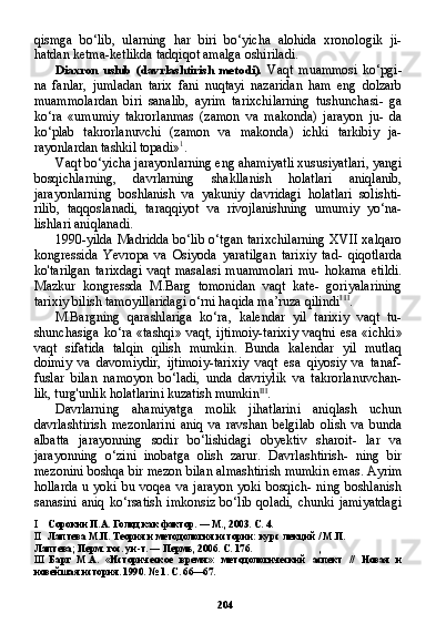 204qismga   bo‘lib,   ularning   har   biri   bo‘yicha   alohida   xronologik   ji-
hatdan ketma-ketlikda tadqiqot amalga oshiriladi.
Diaxron   uslub   (davrlashtirish   metodi).   Vaqt   muammosi   ko‘pgi-
na   fanlar,   jumladan   tarix   fani   nuqtayi   nazaridan   ham   eng   dolzarb
muammolardan   biri   sanalib,   ayrim   tarixchilarning   tushunchasi-   ga
ko‘ra   «umumiy   takrorlanmas   (zamon   va   makonda)   jarayon   ju-   da
ko‘plab   takrorlanuvchi   (zamon   va   makonda)   ichki   tarkibiy   ja-
rayonlardan tashkil topadi» 1
.
Vaqt bo‘yicha jarayonlarning eng ahamiyatli xususiyatlari, yangi
bosqichlarning,   davrlarning   shakllanish   holatlari   aniqlanib,
jarayonlarning   boshlanish   va   yakuniy   davridagi   holatlari   solishti-
rilib,   taqqoslanadi,   taraqqiyot   va   rivojlanishning   umumiy   yo‘na-
lishlari aniqlanadi.
1990-yilda Madridda bo‘lib o‘tgan tarixchilarning XVII xalqaro
kongressida   Yevropa   va   Osiyoda   yaratilgan   tarixiy   tad-   qiqotlarda
ko'tarilgan   tarixdagi  vaqt   masalasi  muammolari  mu-   hokama  etildi.
Mazkur   kongressda   M.Barg   tomonidan   vaqt   kate-   goriyalarining
tarixiy bilish tamoyillaridagi o‘rni haqida ma’ruza qilindi I   II
.
M.Bargning   qarashlariga   ko‘ra,   kalendar   yil   tarixiy   vaqt   tu-
shunchasiga  ko‘ra «tashqi»  vaqt, ijtimoiy-tarixiy vaqtni esa «ich ki»
vaqt   sifatida   talqin   qilish   mumkin.   Bunda   kalendar   yil   mutlaq
doimiy   va   davomiydir,   ijtimoiy-tarixiy   vaqt   esa   qiyosiy   va   tanaf-
fuslar   bilan   namoyon   bo‘ladi,   unda   davriylik   va   takrorlanuvchan-
lik, turg'unlik holatlarini kuzatish mumkin III
.
Davrlarning   ahamiyatga   molik   jihatlarini   aniqlash   uchun
davrlashtirish   mezonlarini   aniq   va   ravshan   belgilab   olish   va   bunda
albatta   jarayonning   sodir   bo‘lishidagi   obyektiv   sharoit-   lar   va
jarayonning   o‘zini   inobatga   olish   zarur.   Davrlashtirish-   ning   bir
mezonini boshqa bir mezon bilan almashtirish mumkin emas. Ayrim
hollarda u yoki bu voqea va jarayon yoki bosqich- ning boshlanish
sanasini  aniq   ko‘rsatish  imkonsiz  bo‘lib   qoladi,   chunki  jamiyatdagi
I Сорокин П.А. Голод как фактор. — М., 2003. С. 4.
II Лаптева М.П. Теория и методология истории: курс лекций / М.П.
Лаптева; Перм. гос. ун-т. — Пермь, 2006. С. 176. ,
III Барг   М.А.   «Историческое   время»:   методологический   аспект   //   Новая   и
новейшая история. 1990. № 1. С. 66—67. 